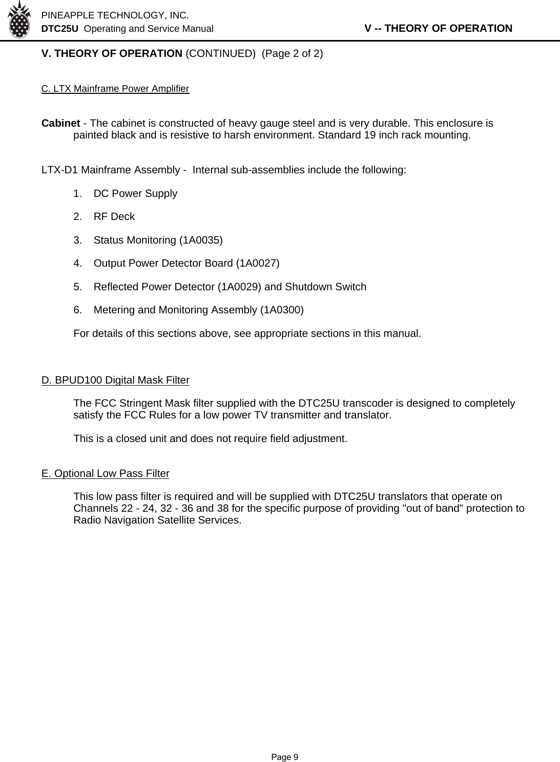 PINEAPPLE TECHNOLOGY, INC.  DTC25U  Operating and Service Manual                   V -- THEORY OF OPERATIONV. THEORY OF OPERATION (CONTINUED)  (Page 2 of 2)C. LTX Mainframe Power AmplifierCabinet - The cabinet is constructed of heavy gauge steel and is very durable. This enclosure is painted black and is resistive to harsh environment. Standard 19 inch rack mounting. LTX-D1 Mainframe Assembly -  Internal sub-assemblies include the following:1. DC Power Supply2. RF Deck3. Status Monitoring (1A0035)4. Output Power Detector Board (1A0027)5. Reflected Power Detector (1A0029) and Shutdown Switch6. Metering and Monitoring Assembly (1A0300)For details of this sections above, see appropriate sections in this manual.D. BPUD100 Digital Mask FilterThe FCC Stringent Mask filter supplied with the DTC25U transcoder is designed to completely satisfy the FCC Rules for a low power TV transmitter and translator.This is a closed unit and does not require field adjustment. E. Optional Low Pass FilterThis low pass filter is required and will be supplied with DTC25U translators that operate on Channels 22 - 24, 32 - 36 and 38 for the specific purpose of providing &quot;out of band&quot; protection to Radio Navigation Satellite Services.              Page 9