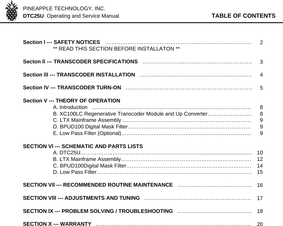 PINEAPPLE TECHNOLOGY, INC.  DTC25U  Operating and Service Manual TABLE OF CONTENTSSection l --- SAFETY NOTICES    …………………………………………………………………………2** READ THIS SECTION BEFORE INSTALLATON **Secton ll --- TRANSCODER SPECIFICATIONS   …………………...…………………………………3Section lll --- TRANSCODER INSTALLATION   ……………………………………………………… 4Section lV --- TRANSCODER TURN-ON   ………………………………………………………………5Section V --- THEORY OF OPERATION   A. Introduction   ………………………………………………………………………………8B. XC100LC Regenerative Transcoder Module and Up Converter………………………8C. LTX Mainframe Assembly ……………………………………………………………… 9D. BPUD100 Digital Mask Filter………………………………………………………………9E. Low Pass Filter (Optional)…………………………………………………………………9SECTION Vl --- SCHEMATIC AND PARTS LISTSA. DTC25U………………………………………………………….................................... 10B. LTX Mainframe Assembly…………………………………………………………………12C. BPUD100Digital Mask Filter………………………………………………………………14D. Low Pass Filter…………………………………………………………………………… 15SECTION Vll --- RECOMMENDED ROUTINE MAINTENANCE   ……………………………………16SECTION Vlll --- ADJUSTMENTS AND TUNING   …………………………………………………… 17SECTION lX --- PROBLEM SOLVING / TROUBLESHOOTING   ……………………………………18SECTION X --- WARRANTY   …………………………………………………………………………… 20