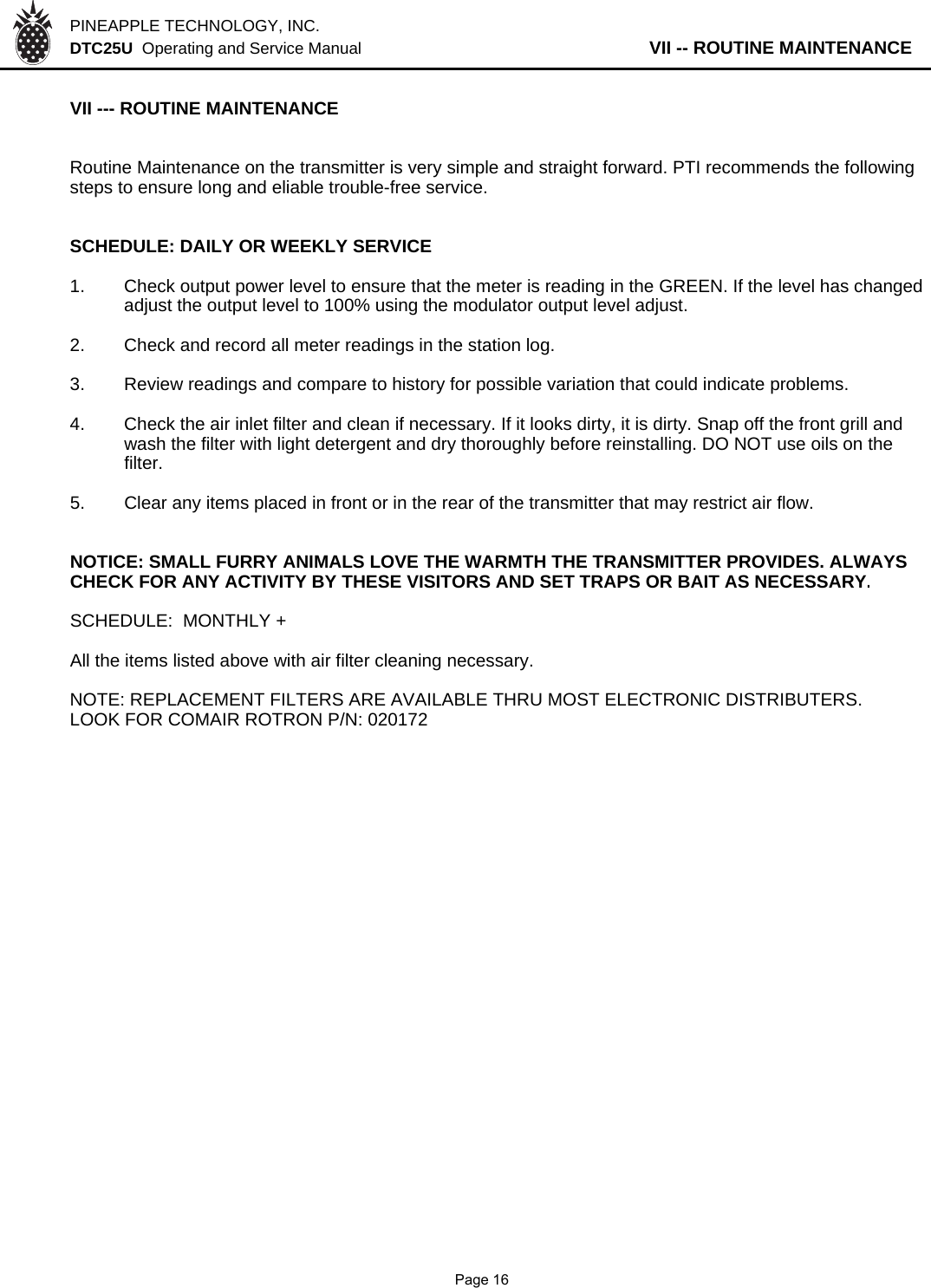 PINEAPPLE TECHNOLOGY, INC.  DTC25U  Operating and Service Manual                   VII -- ROUTINE MAINTENANCEVII --- ROUTINE MAINTENANCE Routine Maintenance on the transmitter is very simple and straight forward. PTI recommends the followingsteps to ensure long and eliable trouble-free service.SCHEDULE: DAILY OR WEEKLY SERVICE1. Check output power level to ensure that the meter is reading in the GREEN. If the level has changedadjust the output level to 100% using the modulator output level adjust.2. Check and record all meter readings in the station log.3. Review readings and compare to history for possible variation that could indicate problems.4. Check the air inlet filter and clean if necessary. If it looks dirty, it is dirty. Snap off the front grill andwash the filter with light detergent and dry thoroughly before reinstalling. DO NOT use oils on the filter.5. Clear any items placed in front or in the rear of the transmitter that may restrict air flow.NOTICE: SMALL FURRY ANIMALS LOVE THE WARMTH THE TRANSMITTER PROVIDES. ALWAYSCHECK FOR ANY ACTIVITY BY THESE VISITORS AND SET TRAPS OR BAIT AS NECESSARY.SCHEDULE:  MONTHLY +All the items listed above with air filter cleaning necessary.NOTE: REPLACEMENT FILTERS ARE AVAILABLE THRU MOST ELECTRONIC DISTRIBUTERS.LOOK FOR COMAIR ROTRON P/N: 020172              Page 16