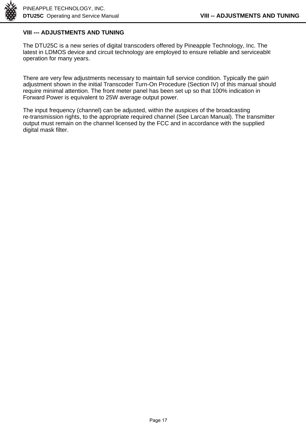 PINEAPPLE TECHNOLOGY, INC.  DTU25C  Operating and Service Manual           VIII -- ADJUSTMENTS AND TUNINGVIII --- ADJUSTMENTS AND TUNING The DTU25C is a new series of digital transcoders offered by Pineapple Technology, Inc. Thelatest in LDMOS device and circuit technology are employed to ensure reliable and serviceableoperation for many years.There are very few adjustments necessary to maintain full service condition. Typically the gainadjustment shown in the initial Transcoder Turn-On Procedure (Section IV) of this manual should  require minimal attention. The front meter panel has been set up so that 100% indication in Forward Power is equivalent to 25W average output power.The input frequency (channel) can be adjusted, within the auspices of the broadcastingre-transmission rights, to the appropriate required channel (See Larcan Manual). The transmitter output must remain on the channel licensed by the FCC and in accordance with the supplied digital mask filter.              Page 17