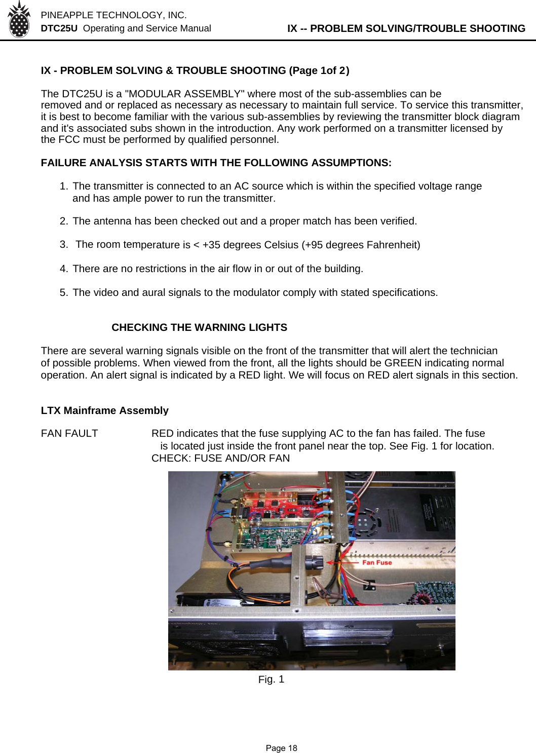 PINEAPPLE TECHNOLOGY, INC.  DTC25U  Operating and Service Manual          IX -- PROBLEM SOLVING/TROUBLE SHOOTINGIX - PROBLEM SOLVING &amp; TROUBLE SHOOTING (Page 1of 2)The DTC25U is a &quot;MODULAR ASSEMBLY&quot; where most of the sub-assemblies can beremoved and or replaced as necessary as necessary to maintain full service. To service this transmitter,it is best to become familiar with the various sub-assemblies by reviewing the transmitter block diagramand it&apos;s associated subs shown in the introduction. Any work performed on a transmitter licensed bythe FCC must be performed by qualified personnel.FAILURE ANALYSIS STARTS WITH THE FOLLOWING ASSUMPTIONS:1. The transmitter is connected to an AC source which is within the specified voltage rangeand has ample power to run the transmitter.2. The antenna has been checked out and a proper match has been verified.3.  The room temperature is &lt; +35 degrees Celsius (+95 degrees Fahrenheit)4. There are no restrictions in the air flow in or out of the building.5. The video and aural signals to the modulator comply with stated specifications.CHECKING THE WARNING LIGHTSThere are several warning signals visible on the front of the transmitter that will alert the technicianof possible problems. When viewed from the front, all the lights should be GREEN indicating normaloperation. An alert signal is indicated by a RED light. We will focus on RED alert signals in this section.LTX Mainframe AssemblyFAN FAULT RED indicates that the fuse supplying AC to the fan has failed. The fuse   is located just inside the front panel near the top. See Fig. 1 for location.CHECK: FUSE AND/OR FANFig. 1              Page 18