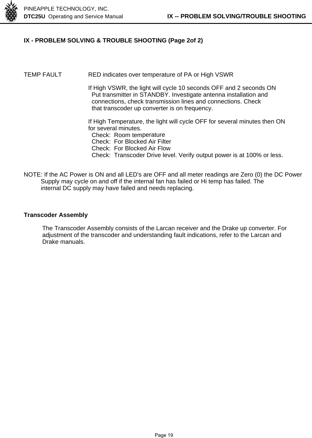 PINEAPPLE TECHNOLOGY, INC.  DTC25U  Operating and Service Manual          IX -- PROBLEM SOLVING/TROUBLE SHOOTINGIX - PROBLEM SOLVING &amp; TROUBLE SHOOTING (Page 2of 2)TEMP FAULT RED indicates over temperature of PA or High VSWRIf High VSWR, the light will cycle 10 seconds OFF and 2 seconds ON  Put transmitter in STANDBY. Investigate antenna installation and  connections, check transmission lines and connections. Check  that transcoder up converter is on frequency.If High Temperature, the light will cycle OFF for several minutes then ONfor several minutes.  Check:  Room temperature  Check:  For Blocked Air Filter  Check:  For Blocked Air Flow  Check:  Transcoder Drive level. Verify output power is at 100% or less.NOTE: If the AC Power is ON and all LED&apos;s are OFF and all meter readings are Zero (0) the DC Power          Supply may cycle on and off if the internal fan has failed or Hi temp has failed. The          internal DC supply may have failed and needs replacing.Transcoder AssemblyThe Transcoder Assembly consists of the Larcan receiver and the Drake up converter. For adjustment of the transcoder and understanding fault indications, refer to the Larcan and Drake manuals.              Page 19