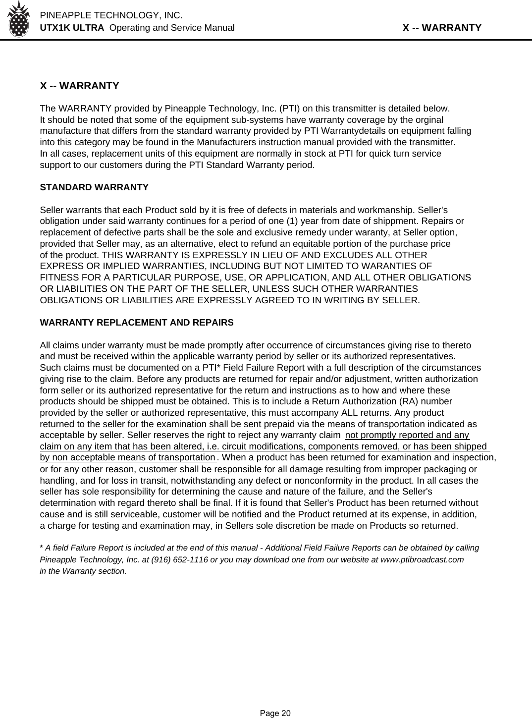 PINEAPPLE TECHNOLOGY, INC.  UTX1K ULTRA  Operating and Service Manual                              X -- WARRANTYX -- WARRANTYThe WARRANTY provided by Pineapple Technology, Inc. (PTI) on this transmitter is detailed below.It should be noted that some of the equipment sub-systems have warranty coverage by the orginalmanufacture that differs from the standard warranty provided by PTI Warrantydetails on equipment fallinginto this category may be found in the Manufacturers instruction manual provided with the transmitter.In all cases, replacement units of this equipment are normally in stock at PTI for quick turn servicesupport to our customers during the PTI Standard Warranty period.STANDARD WARRANTYSeller warrants that each Product sold by it is free of defects in materials and workmanship. Seller&apos;sobligation under said warranty continues for a period of one (1) year from date of shippment. Repairs orreplacement of defective parts shall be the sole and exclusive remedy under waranty, at Seller option,provided that Seller may, as an alternative, elect to refund an equitable portion of the purchase priceof the product. THIS WARRANTY IS EXPRESSLY IN LIEU OF AND EXCLUDES ALL OTHEREXPRESS OR IMPLIED WARRANTIES, INCLUDING BUT NOT LIMITED TO WARANTIES OFFITNESS FOR A PARTICULAR PURPOSE, USE, OR APPLICATION, AND ALL OTHER OBLIGATIONSOR LIABILITIES ON THE PART OF THE SELLER, UNLESS SUCH OTHER WARRANTIESOBLIGATIONS OR LIABILITIES ARE EXPRESSLY AGREED TO IN WRITING BY SELLER.WARRANTY REPLACEMENT AND REPAIRSAll claims under warranty must be made promptly after occurrence of circumstances giving rise to theretoand must be received within the applicable warranty period by seller or its authorized representatives. Such claims must be documented on a PTI* Field Failure Report with a full description of the circumstancesgiving rise to the claim. Before any products are returned for repair and/or adjustment, written authorizationform seller or its authorized representative for the return and instructions as to how and where theseproducts should be shipped must be obtained. This is to include a Return Authorization (RA) numberprovided by the seller or authorized representative, this must accompany ALL returns. Any productreturned to the seller for the examination shall be sent prepaid via the means of transportation indicated asacceptable by seller. Seller reserves the right to reject any warranty claim  not promptly reported and anyclaim on any item that has been altered, i.e. circuit modifications, components removed, or has been shippedby non acceptable means of transportation. When a product has been returned for examination and inspection,or for any other reason, customer shall be responsible for all damage resulting from improper packaging orhandling, and for loss in transit, notwithstanding any defect or nonconformity in the product. In all cases theseller has sole responsibility for determining the cause and nature of the failure, and the Seller&apos;s determination with regard thereto shall be final. If it is found that Seller&apos;s Product has been returned withoutcause and is still serviceable, customer will be notified and the Product returned at its expense, in addition,a charge for testing and examination may, in Sellers sole discretion be made on Products so returned.* A field Failure Report is included at the end of this manual - Additional Field Failure Reports can be obtained by callingPineapple Technology, Inc. at (916) 652-1116 or you may download one from our website at www.ptibroadcast.comin the Warranty section.              Page 20