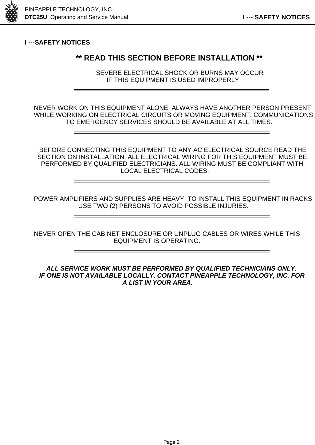 PINEAPPLE TECHNOLOGY, INC.  DTC25U  Operating and Service Manual l --- SAFETY NOTICESl ---SAFETY NOTICES** READ THIS SECTION BEFORE INSTALLATION **SEVERE ELECTRICAL SHOCK OR BURNS MAY OCCUR      IF THIS EQUIPMENT IS USED IMPROPERLY.NEVER WORK ON THIS EQUIPMENT ALONE. ALWAYS HAVE ANOTHER PERSON PRESENTWHILE WORKING ON ELECTRICAL CIRCUITS OR MOVING EQUIPMENT. COMMUNICATIONS                  TO EMERGENCY SERVICES SHOULD BE AVAILABLE AT ALL TIMES.   BEFORE CONNECTING THIS EQUIPMENT TO ANY AC ELECTRICAL SOURCE READ THE  SECTION ON INSTALLATION. ALL ELECTRICAL WIRING FOR THIS EQUIPMENT MUST BE    PERFORMED BY QUALIFIED ELECTRICIANS. ALL WIRING MUST BE COMPLIANT WITH                                                 LOCAL ELECTRICAL CODES.POWER AMPLIFIERS AND SUPPLIES ARE HEAVY. TO INSTALL THIS EQUIPMENT IN RACKS                         USE TWO (2) PERSONS TO AVOID POSSIBLE INJURIES.NEVER OPEN THE CABINET ENCLOSURE OR UNPLUG CABLES OR WIRES WHILE THIS                                             EQUIPMENT IS OPERATING.       ALL SERVICE WORK MUST BE PERFORMED BY QUALIFIED TECHNICIANS ONLY.   IF ONE IS NOT AVAILABLE LOCALLY, CONTACT PINEAPPLE TECHNOLOGY, INC. FOR                                                  A LIST IN YOUR AREA.               Page 2