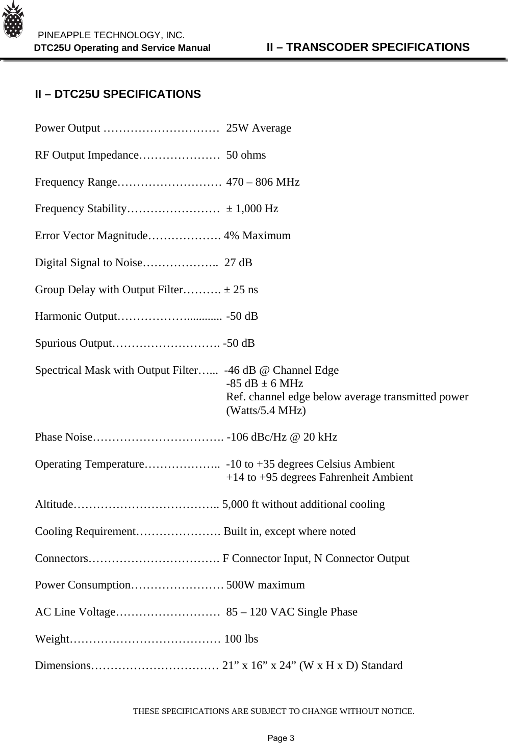 THESE SPECIFICATIONS ARE SUBJECT TO CHANGE WITHOUT NOTICE.          PINEAPPLE TECHNOLOGY, INC.               DTC25U Operating and Service Manual                II – TRANSCODER SPECIFICATIONS    II – DTC25U SPECIFICATIONS   Power Output …………………………  25W Average                    RF Output Impedance…………………  50 ohms  Frequency Range……………………… 470 – 806 MHz  Frequency Stability……………………  ± 1,000 Hz  Error Vector Magnitude………………. 4% Maximum  Digital Signal to Noise………………..  27 dB  Group Delay with Output Filter………. ± 25 ns  Harmonic Output………………............ -50 dB  Spurious Output………………………. -50 dB  Spectrical Mask with Output Filter…...  -46 dB @ Channel Edge      -85 dB ± 6 MHz           Ref. channel edge below average transmitted power      (Watts/5.4 MHz)  Phase Noise……………………………. -106 dBc/Hz @ 20 kHz   Operating Temperature………………..  -10 to +35 degrees Celsius Ambient      +14 to +95 degrees Fahrenheit Ambient  Altitude……………………………….. 5,000 ft without additional cooling  Cooling Requirement…………………. Built in, except where noted  Connectors……………………………. F Connector Input, N Connector Output  Power Consumption…………………… 500W maximum  AC Line Voltage………………………  85 – 120 VAC Single Phase  Weight………………………………… 100 lbs  Dimensions…………………………… 21” x 16” x 24” (W x H x D) Standard               Page 3