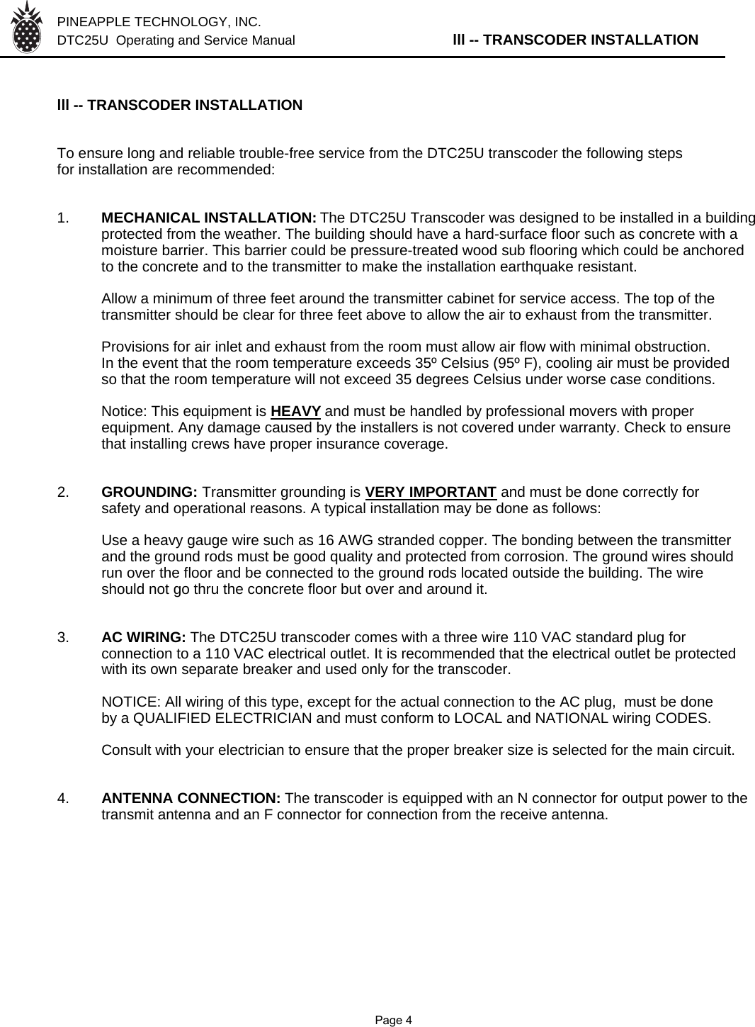 PINEAPPLE TECHNOLOGY, INC.  DTC25U  Operating and Service Manual lll -- TRANSCODER INSTALLATIONlll -- TRANSCODER INSTALLATIONTo ensure long and reliable trouble-free service from the DTC25U transcoder the following stepsfor installation are recommended:1. MECHANICAL INSTALLATION: The DTC25U Transcoder was designed to be installed in a buildingprotected from the weather. The building should have a hard-surface floor such as concrete with a moisture barrier. This barrier could be pressure-treated wood sub flooring which could be anchoredto the concrete and to the transmitter to make the installation earthquake resistant.Allow a minimum of three feet around the transmitter cabinet for service access. The top of thetransmitter should be clear for three feet above to allow the air to exhaust from the transmitter.Provisions for air inlet and exhaust from the room must allow air flow with minimal obstruction.In the event that the room temperature exceeds 35º Celsius (95º F), cooling air must be providedso that the room temperature will not exceed 35 degrees Celsius under worse case conditions.Notice: This equipment is HEAVYand must be handled by professional movers with properequipment. Any damage caused by the installers is not covered under warranty. Check to ensurethat installing crews have proper insurance coverage.2. GROUNDING: Transmitter grounding is VERY IMPORTANT and must be done correctly forsafety and operational reasons. A typical installation may be done as follows:Use a heavy gauge wire such as 16 AWG stranded copper. The bonding between the transmitter and the ground rods must be good quality and protected from corrosion. The ground wires should run over the floor and be connected to the ground rods located outside the building. The wire should not go thru the concrete floor but over and around it.3. AC WIRING: The DTC25U transcoder comes with a three wire 110 VAC standard plug for connection to a 110 VAC electrical outlet. It is recommended that the electrical outlet be protected with its own separate breaker and used only for the transcoder.NOTICE: All wiring of this type, except for the actual connection to the AC plug,  must be done by a QUALIFIED ELECTRICIAN and must conform to LOCAL and NATIONAL wiring CODES.Consult with your electrician to ensure that the proper breaker size is selected for the main circuit.4. ANTENNA CONNECTION: The transcoder is equipped with an N connector for output power to the transmit antenna and an F connector for connection from the receive antenna.               Page 4