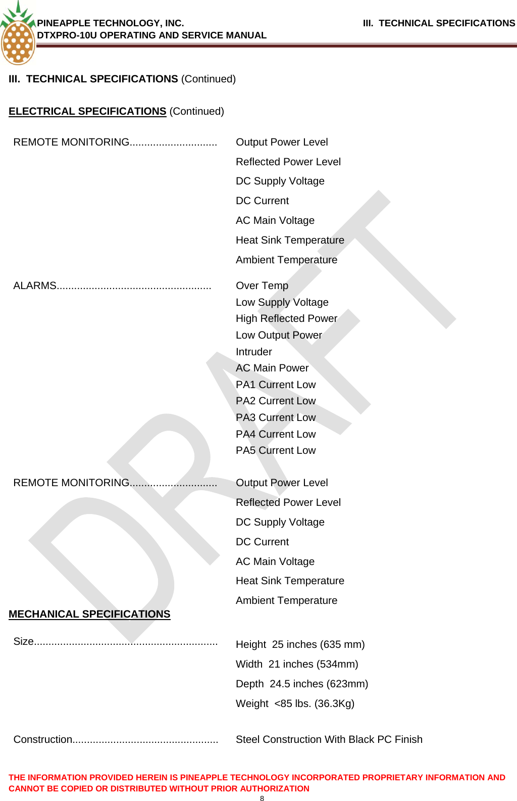 PINEAPPLE TECHNOLOGY, INC.                                      III.  TECHNICAL SPECIFICATIONS DTXPRO-10U OPERATING AND SERVICE MANUAL  8  THE INFORMATION PROVIDED HEREIN IS PINEAPPLE TECHNOLOGY INCORPORATED PROPRIETARY INFORMATION AND CANNOT BE COPIED OR DISTRIBUTED WITHOUT PRIOR AUTHORIZATION  III.  TECHNICAL SPECIFICATIONS (Continued)  ELECTRICAL SPECIFICATIONS (Continued) REMOTE MONITORING..............................  Output Power Level Reflected Power Level DC Supply Voltage DC Current AC Main Voltage Heat Sink Temperature Ambient Temperature ALARMS..................................................... Over Temp Low Supply Voltage High Reflected Power Low Output Power Intruder  AC Main Power PA1 Current Low PA2 Current Low PA3 Current Low PA4 Current Low PA5 Current Low REMOTE MONITORING..............................  Output Power Level Reflected Power Level DC Supply Voltage DC Current AC Main Voltage Heat Sink Temperature Ambient Temperature MECHANICAL SPECIFICATIONS Size...............................................................  Height  25 inches (635 mm)  Width  21 inches (534mm)  Depth  24.5 inches (623mm)  Weight  &lt;85 lbs. (36.3Kg)   Construction..................................................  Steel Construction With Black PC Finish    