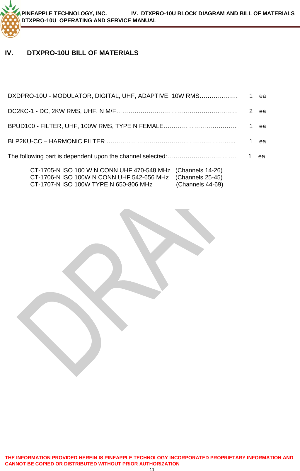 PINEAPPLE TECHNOLOGY, INC.                IV.  DTXPRO-10U BLOCK DIAGRAM AND BILL OF MATERIALS DTXPRO-10U  OPERATING AND SERVICE MANUAL  11  THE INFORMATION PROVIDED HEREIN IS PINEAPPLE TECHNOLOGY INCORPORATED PROPRIETARY INFORMATION AND CANNOT BE COPIED OR DISTRIBUTED WITHOUT PRIOR AUTHORIZATION  IV.  DTXPRO-10U BILL OF MATERIALS   DXDPRO-10U - MODULATOR, DIGITAL, UHF, ADAPTIVE, 10W RMS……………….  1  ea DC2KC-1 - DC, 2KW RMS, UHF, N M/F……………………………………………………  2  ea BPUD100 - FILTER, UHF, 100W RMS, TYPE N FEMALE………………………………  1  ea BLP2KU-CC – HARMONIC FILTER ……………………………………….……………...  1  ea The following part is dependent upon the channel selected:…………………………….  CT-1705-N ISO 100 W N CONN UHF 470-548 MHz   (Channels 14-26) CT-1706-N ISO 100W N CONN UHF 542-656 MHz    (Channels 25-45) CT-1707-N ISO 100W TYPE N 650-806 MHz              (Channels 44-69)         1  ea    