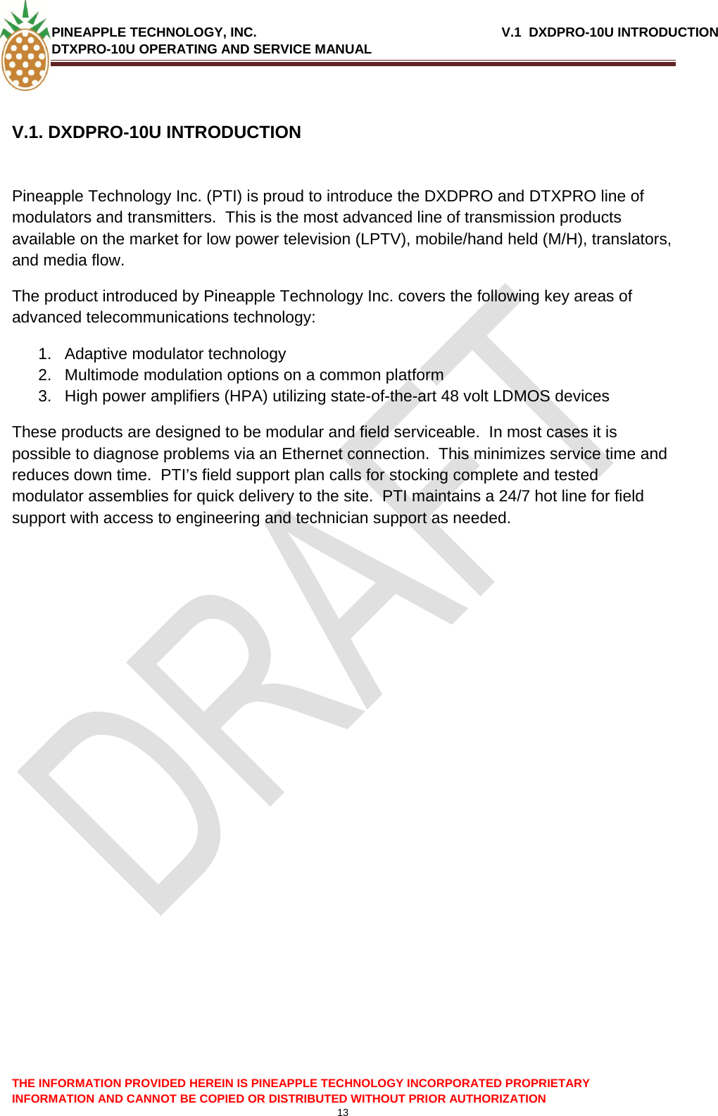 PINEAPPLE TECHNOLOGY, INC.                                                              V.1  DXDPRO-10U INTRODUCTION DTXPRO-10U OPERATING AND SERVICE MANUAL    13  THE INFORMATION PROVIDED HEREIN IS PINEAPPLE TECHNOLOGY INCORPORATED PROPRIETARY INFORMATION AND CANNOT BE COPIED OR DISTRIBUTED WITHOUT PRIOR AUTHORIZATION V.1. DXDPRO-10U INTRODUCTION   Pineapple Technology Inc. (PTI) is proud to introduce the DXDPRO and DTXPRO line of modulators and transmitters.  This is the most advanced line of transmission products available on the market for low power television (LPTV), mobile/hand held (M/H), translators, and media flow.   The product introduced by Pineapple Technology Inc. covers the following key areas of advanced telecommunications technology: 1.  Adaptive modulator technology 2.  Multimode modulation options on a common platform 3.  High power amplifiers (HPA) utilizing state-of-the-art 48 volt LDMOS devices These products are designed to be modular and field serviceable.  In most cases it is possible to diagnose problems via an Ethernet connection.  This minimizes service time and reduces down time.  PTI’s field support plan calls for stocking complete and tested modulator assemblies for quick delivery to the site.  PTI maintains a 24/7 hot line for field support with access to engineering and technician support as needed.      