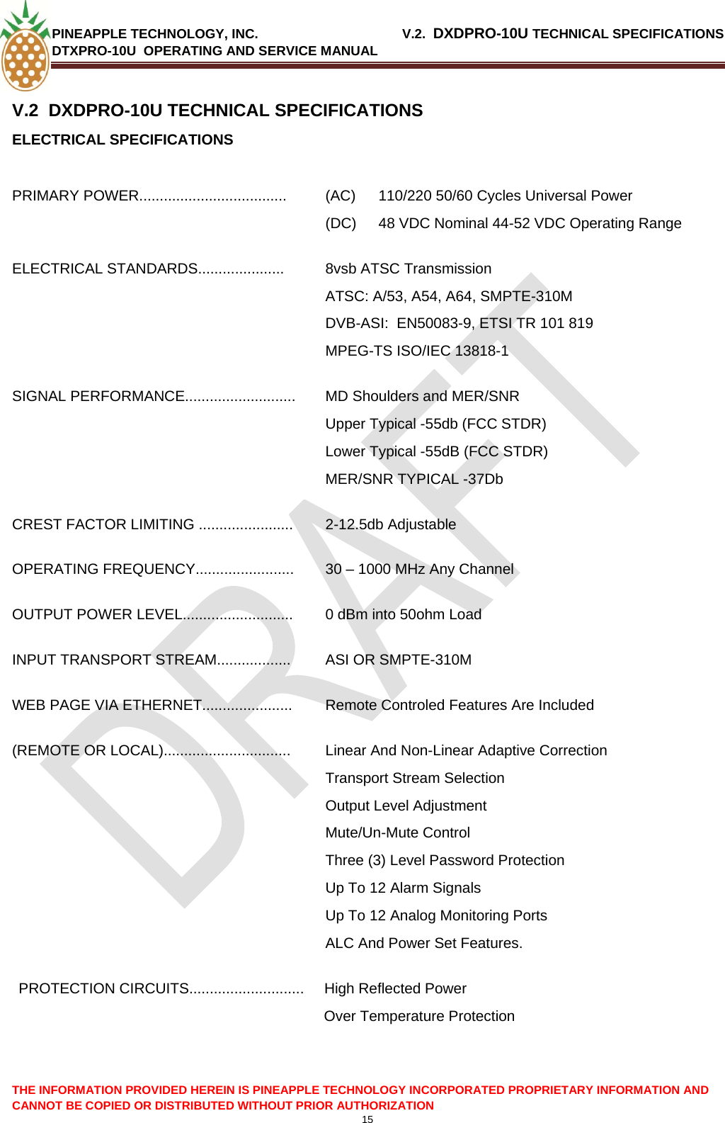 PINEAPPLE TECHNOLOGY, INC.                                       V.2.  DXDPRO-10U TECHNICAL SPECIFICATIONS DTXPRO-10U  OPERATING AND SERVICE MANUAL  THE INFORMATION PROVIDED HEREIN IS PINEAPPLE TECHNOLOGY INCORPORATED PROPRIETARY INFORMATION AND CANNOT BE COPIED OR DISTRIBUTED WITHOUT PRIOR AUTHORIZATION 15  V.2  DXDPRO-10U TECHNICAL SPECIFICATIONS ELECTRICAL SPECIFICATIONS  PRIMARY POWER.................................... (AC) 110/220 50/60 Cycles Universal Power (DC)  48 VDC Nominal 44-52 VDC Operating Range ELECTRICAL STANDARDS.....................  8vsb ATSC Transmission ATSC: A/53, A54, A64, SMPTE-310M DVB-ASI:  EN50083-9, ETSI TR 101 819 MPEG-TS ISO/IEC 13818-1 SIGNAL PERFORMANCE...........................  MD Shoulders and MER/SNR  Upper Typical -55db (FCC STDR) Lower Typical -55dB (FCC STDR) MER/SNR TYPICAL -37Db CREST FACTOR LIMITING ....................... 2-12.5db Adjustable OPERATING FREQUENCY........................  30 – 1000 MHz Any Channel OUTPUT POWER LEVEL...........................  0 dBm into 50ohm Load INPUT TRANSPORT STREAM..................  ASI OR SMPTE-310M WEB PAGE VIA ETHERNET......................  Remote Controled Features Are Included (REMOTE OR LOCAL)...............................  Linear And Non-Linear Adaptive Correction Transport Stream Selection Output Level Adjustment Mute/Un-Mute Control Three (3) Level Password Protection Up To 12 Alarm Signals Up To 12 Analog Monitoring Ports  ALC And Power Set Features. PROTECTION CIRCUITS............................  High Reflected Power  Over Temperature Protection   