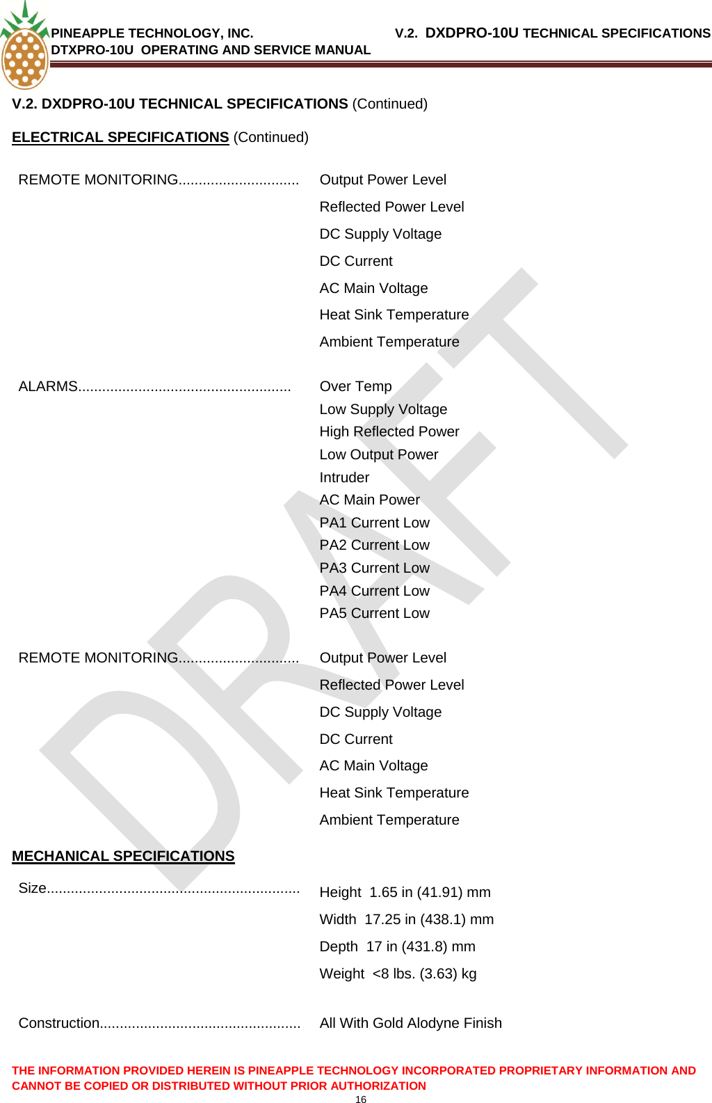 PINEAPPLE TECHNOLOGY, INC.                                       V.2.  DXDPRO-10U TECHNICAL SPECIFICATIONS DTXPRO-10U  OPERATING AND SERVICE MANUAL  16  THE INFORMATION PROVIDED HEREIN IS PINEAPPLE TECHNOLOGY INCORPORATED PROPRIETARY INFORMATION AND CANNOT BE COPIED OR DISTRIBUTED WITHOUT PRIOR AUTHORIZATION V.2. DXDPRO-10U TECHNICAL SPECIFICATIONS (Continued) ELECTRICAL SPECIFICATIONS (Continued) REMOTE MONITORING..............................  Output Power Level Reflected Power Level DC Supply Voltage DC Current AC Main Voltage Heat Sink Temperature Ambient Temperature ALARMS..................................................... Over Temp Low Supply Voltage High Reflected Power Low Output Power Intruder  AC Main Power PA1 Current Low PA2 Current Low PA3 Current Low PA4 Current Low PA5 Current Low REMOTE MONITORING..............................  Output Power Level Reflected Power Level DC Supply Voltage DC Current AC Main Voltage Heat Sink Temperature Ambient Temperature MECHANICAL SPECIFICATIONS Size...............................................................  Height  1.65 in (41.91) mm Width  17.25 in (438.1) mm Depth  17 in (431.8) mm Weight  &lt;8 lbs. (3.63) kg  Construction..................................................  All With Gold Alodyne Finish 