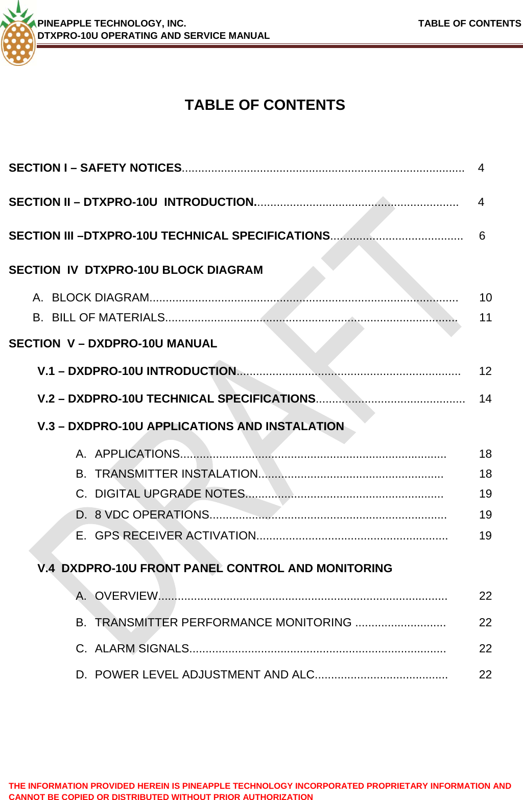 PINEAPPLE TECHNOLOGY, INC.                                                               TABLE OF CONTENTS DTXPRO-10U OPERATING AND SERVICE MANUAL THE INFORMATION PROVIDED HEREIN IS PINEAPPLE TECHNOLOGY INCORPORATED PROPRIETARY INFORMATION AND CANNOT BE COPIED OR DISTRIBUTED WITHOUT PRIOR AUTHORIZATION    TABLE OF CONTENTS  SECTION I – SAFETY NOTICES....................................................................................... 4 SECTION II – DTXPRO-10U  INTRODUCTION............................................................... 4 SECTION III –DTXPRO-10U TECHNICAL SPECIFICATIONS......................................... 6 SECTION  IV  DTXPRO-10U BLOCK DIAGRAM   A. BLOCK DIAGRAM...............................................................................................  10 B.  BILL OF MATERIALS..........................................................................................  11 SECTION  V – DXDPRO-10U MANUAL   V.1 – DXDPRO-10U INTRODUCTION..................................................................... 12 V.2 – DXDPRO-10U TECHNICAL SPECIFICATIONS.............................................. 14 V.3 – DXDPRO-10U APPLICATIONS AND INSTALATION   A. APPLICATIONS.................................................................................. 18 B. TRANSMITTER INSTALATION.........................................................  18 C.  DIGITAL UPGRADE NOTES.............................................................  19 D.  8 VDC OPERATIONS.........................................................................  19 E.  GPS RECEIVER ACTIVATION........................................................... 19 V.4  DXDPRO-10U FRONT PANEL CONTROL AND MONITORING   A. OVERVIEW.........................................................................................  22 B.  TRANSMITTER PERFORMANCE MONITORING ............................  22 C. ALARM SIGNALS...............................................................................  22 D.  POWER LEVEL ADJUSTMENT AND ALC.........................................  22  