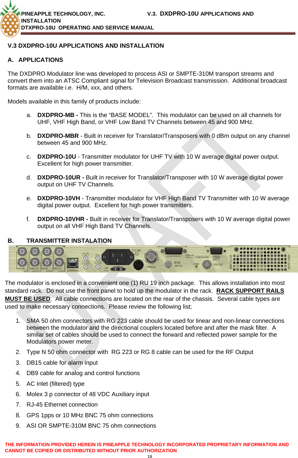 PINEAPPLE TECHNOLOGY, INC.                            V.3.  DXDPRO-10U APPLICATIONS AND INSTALLATION DTXPRO-10U  OPERATING AND SERVICE MANUAL  CANNOT BE COPIED OR DISTRIBUTED WITHOUT PRIOR AUTHORIZATION 18  V.3 DXDPRO-10U APPLICATIONS AND INSTALLATION A.  APPLICATIONS    The DXDPRO Modulator line was developed to process ASI or SMPTE-310M transport streams and convert them into an ATSC Compliant signal for Television Broadcast transmission.  Additional broadcast formats are available i.e.  H/M, xxx, and others.    Models available in this family of products include:  a.  DXDPRO-MB - This is the “BASE MODEL”.  This modulator can be used on all channels for UHF, VHF High Band, or VHF Low Band TV Channels between 45 and 900 MHz.  b.  DXDPRO-MBR - Built in receiver for Translator/Transposers with 0 dBm output on any channel between 45 and 900 MHz.  c.  DXDPRO-10U - Transmitter modulator for UHF TV with 10 W average digital power output.  Excellent for high power transmitter.  d.  DXDPRO-10UR - Built in receiver for Translator/Transposer with 10 W average digital power output on UHF TV Channels.  e.  DXDPRO-10VH - Transmitter modulator for VHF High Band TV Transmitter with 10 W average digital power output.  Excellent for high power transmitters.  f.  DXDPRO-10VHR - Built in receiver for Translator/Transposers with 10 W average digital power output on all VHF High Band TV Channels.  B. TRANSMITTER INSTALATION The modulator is enclosed in a convenient one (1) RU 19 inch package.  This allows installation into most standard rack.  Do not use the front panel to hold up the modulator in the rack.  RACK SUPPORT RAILS MUST BE USED.  All cable connections are located on the rear of the chassis.  Several cable types are used to make necessary connections.  Please review the following list; 1.  SMA 50 ohm connectors with RG 223 cable should be used for linear and non-linear connections between the modulator and the directional couplers located before and after the mask filter.  A similar set of cables should be used to connect the forward and reflected power sample for the Modulators power meter. 2.  Type N 50 ohm connector with  RG 223 or RG 8 cable can be used for the RF Output 3.  DB15 cable for alarm input 4.  DB9 cable for analog and control functions 5.  AC Inlet (filtered) type 6.  Molex 3 p connector of 48 VDC Auxiliary input  7.  RJ-45 Ethernet connection 8.  GPS 1pps or 10 MHz BNC 75 ohm connections 9.  ASI OR SMPTE-310M BNC 75 ohm connections THE INFORMATION PROVIDED HEREIN IS PINEAPPLE TECHNOLOGY INCORPORATED PROPRIETARY INFORMATION AND 