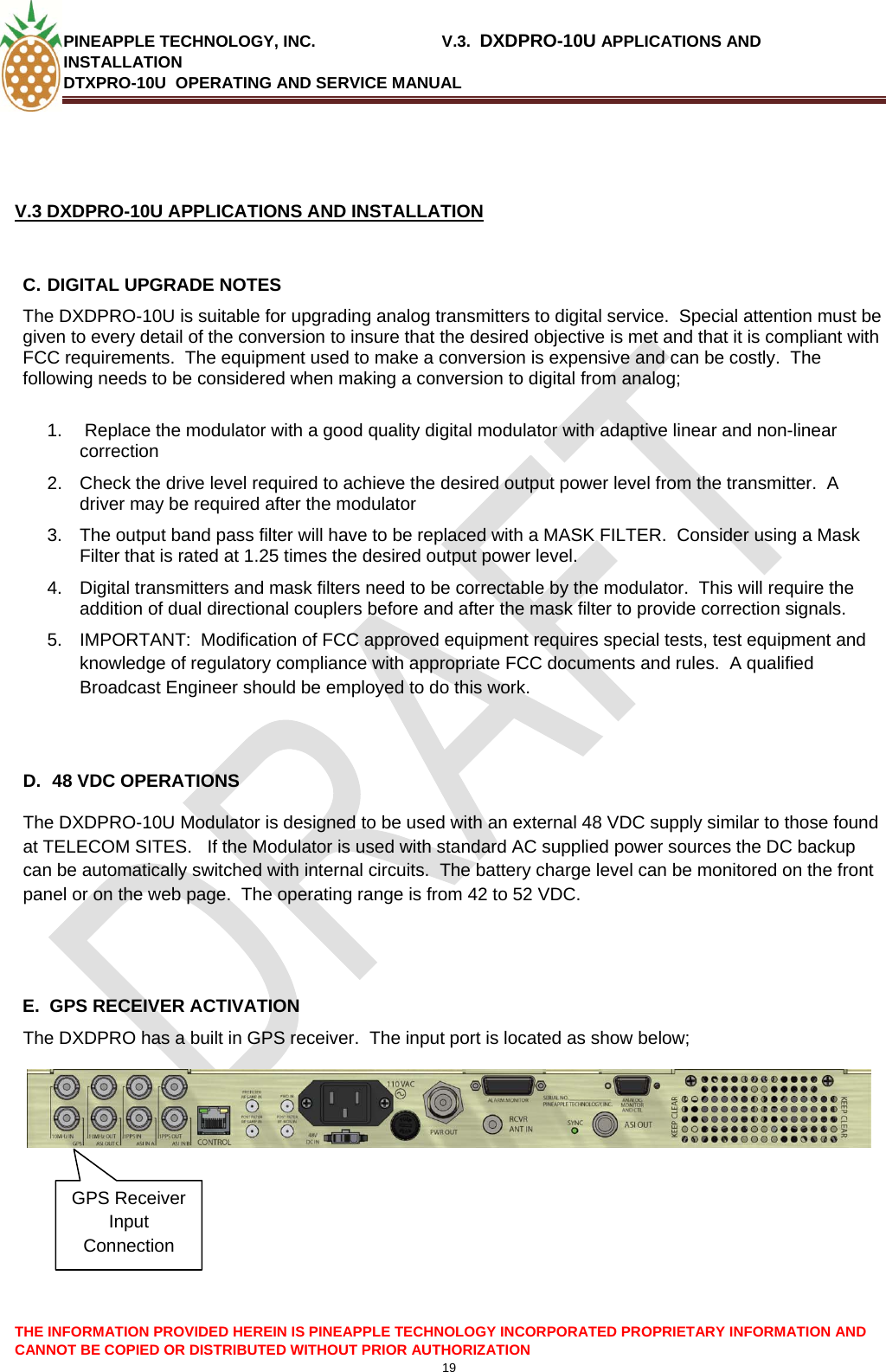 PINEAPPLE TECHNOLOGY, INC.                            V.3.  DXDPRO-10U APPLICATIONS AND INSTALLATION DTXPRO-10U  OPERATING AND SERVICE MANUAL  CANNOT BE COPIED OR DISTRIBUTED WITHOUT PRIOR AUTHORIZATION 19    V.3 DXDPRO-10U APPLICATIONS AND INSTALLATION  C. DIGITAL UPGRADE NOTES The DXDPRO-10U is suitable for upgrading analog transmitters to digital service.  Special attention must be given to every detail of the conversion to insure that the desired objective is met and that it is compliant with FCC requirements.  The equipment used to make a conversion is expensive and can be costly.  The following needs to be considered when making a conversion to digital from analog;  1.   Replace the modulator with a good quality digital modulator with adaptive linear and non-linear correction 2.  Check the drive level required to achieve the desired output power level from the transmitter.  A driver may be required after the modulator 3.  The output band pass filter will have to be replaced with a MASK FILTER.  Consider using a Mask Filter that is rated at 1.25 times the desired output power level. 4.  Digital transmitters and mask filters need to be correctable by the modulator.  This will require the addition of dual directional couplers before and after the mask filter to provide correction signals. 5.  IMPORTANT:  Modification of FCC approved equipment requires special tests, test equipment and knowledge of regulatory compliance with appropriate FCC documents and rules.  A qualified Broadcast Engineer should be employed to do this work.       D.  48 VDC OPERATIONS The DXDPRO-10U Modulator is designed to be used with an external 48 VDC supply similar to those found at TELECOM SITES.   If the Modulator is used with standard AC supplied power sources the DC backup can be automatically switched with internal circuits.  The battery charge level can be monitored on the front panel or on the web page.  The operating range is from 42 to 52 VDC.   E.  GPS RECEIVER ACTIVATION The DXDPRO has a built in GPS receiver.  The input port is located as show below;   GPS Receiver Input Connection     THE INFORMATION PROVIDED HEREIN IS PINEAPPLE TECHNOLOGY INCORPORATED PROPRIETARY INFORMATION AND 