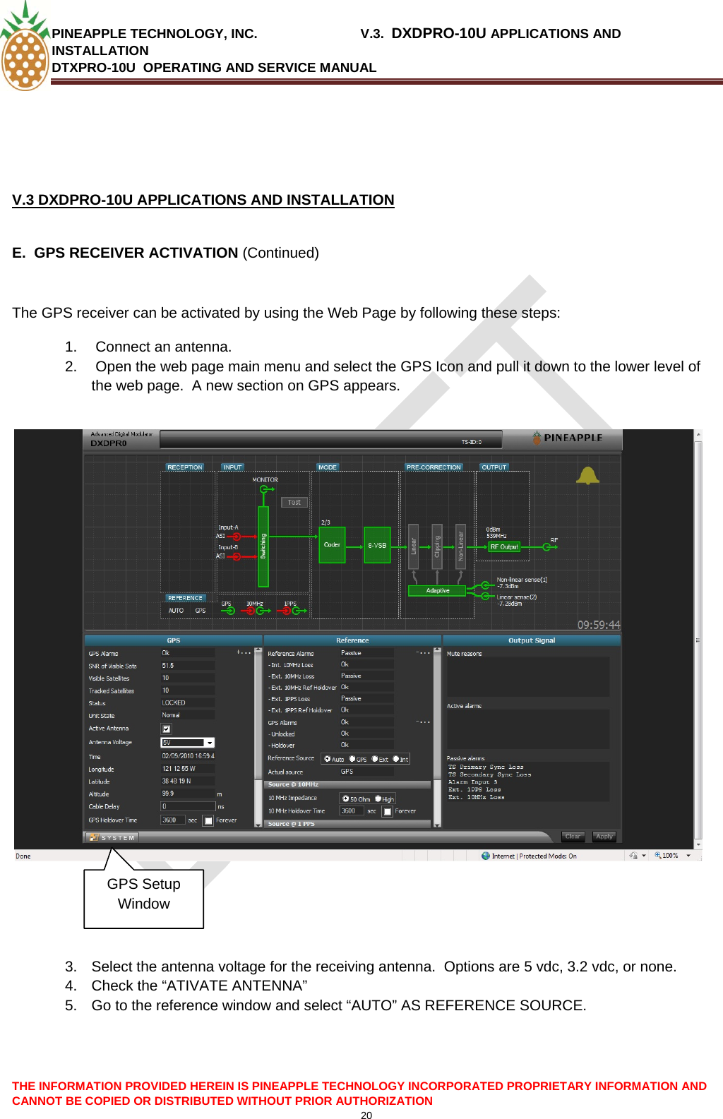 PINEAPPLE TECHNOLOGY, INC.                            V.3.  DXDPRO-10U APPLICATIONS AND INSTALLATION DTXPRO-10U  OPERATING AND SERVICE MANUAL  CANNOT BE COPIED OR DISTRIBUTED WITHOUT PRIOR AUTHORIZATION 20     V.3 DXDPRO-10U APPLICATIONS AND INSTALLATION   E.  GPS RECEIVER ACTIVATION (Continued)  The GPS receiver can be activated by using the Web Page by following these steps: 1.   Connect an antenna.  2.   Open the web page main menu and select the GPS Icon and pull it down to the lower level of the web page.  A new section on GPS appears.              GPS Setup Window    3.  Select the antenna voltage for the receiving antenna.  Options are 5 vdc, 3.2 vdc, or none. 4.  Check the “ATIVATE ANTENNA” 5.  Go to the reference window and select “AUTO” AS REFERENCE SOURCE.  THE INFORMATION PROVIDED HEREIN IS PINEAPPLE TECHNOLOGY INCORPORATED PROPRIETARY INFORMATION AND 