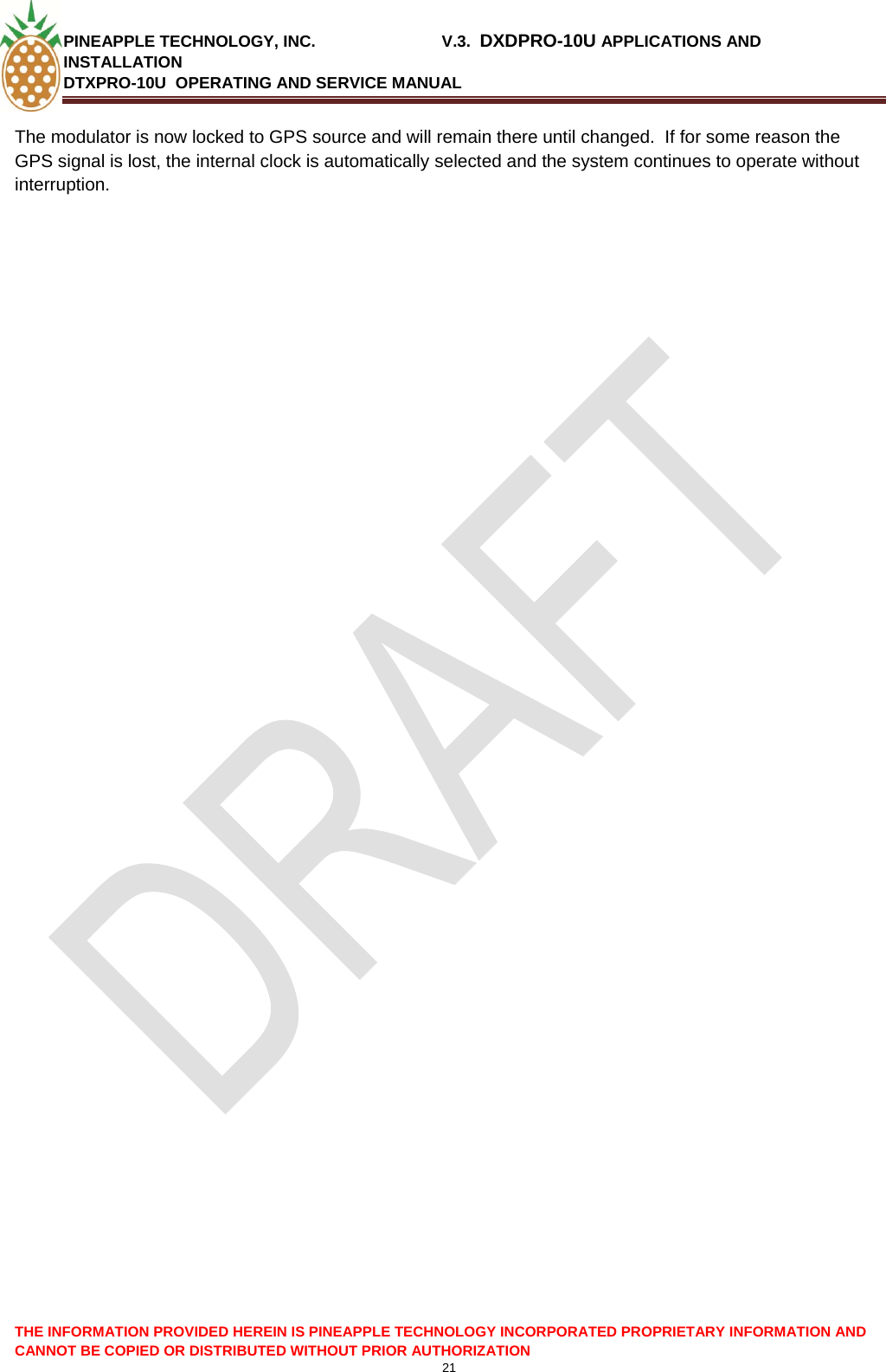 PINEAPPLE TECHNOLOGY, INC.                            V.3.  DXDPRO-10U APPLICATIONS AND INSTALLATION DTXPRO-10U  OPERATING AND SERVICE MANUAL  21  THE INFORMATION PROVIDED HEREIN IS PINEAPPLE TECHNOLOGY INCORPORATED PROPRIETARY INFORMATION AND CANNOT BE COPIED OR DISTRIBUTED WITHOUT PRIOR AUTHORIZATION The modulator is now locked to GPS source and will remain there until changed.  If for some reason the GPS signal is lost, the internal clock is automatically selected and the system continues to operate without interruption.  