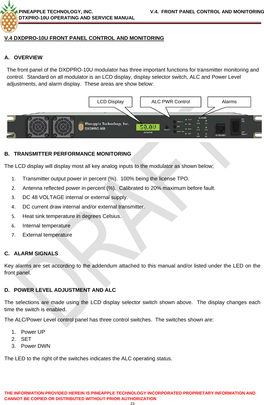 PINEAPPLE TECHNOLOGY, INC.                                           V.4.  FRONT PANEL CONTROL AND MONITORING DTXPRO-10U OPERATING AND SERVICE MANUAL  V.4 DXDPRO-10U FRONT PANEL CONTROL AND MONITORING   A. OVERVIEW The front panel of the DXDPRO-10U modulator has three important functions for transmitter monitoring and control.  Standard on all modulator is an LCD display, display selector switch, ALC and Power Level adjustments, and alarm display.  These areas are show below:    ALC PWR Control  Alarms  LCD Display   B.  TRANSMITTER PERFORMANCE MONITORING The LCD display will display most all key analog inputs to the modulator as shown below; 1.   Transmitter output power in percent (%).  100% being the license TPO. 2.   Antenna reflected power in percent (%).  Calibrated to 20% maximum before fault. 3.   DC 48 VOLTAGE internal or external supply. 4.   DC current draw internal and/or external transmitter. 5.   Heat sink temperature in degrees Celsius. 6.   Internal temperature  7.   External temperature  C. ALARM SIGNALS Key alarms are set according to the addendum attached to this manual and/or listed under the LED on the front panel.  D.  POWER LEVEL ADJUSTMENT AND ALC The selections are made using the LCD display selector switch shown above.  The display changes each time the switch is enabled. The ALC/Power Level control panel has three control switches.  The switches shown are: 1. Power UP 2. SET 3. Power DWN The LED to the right of the switches indicates the ALC operating status.THE INFORMATION PROVIDED HEREIN IS PINEAPPLE TECHNOLOGY INCORPORATED PROPRIETARY INFORMATION AND CANNOT BE COPIED OR DISTRIBUTED WITHOUT PRIOR AUTHORIZATION 23  