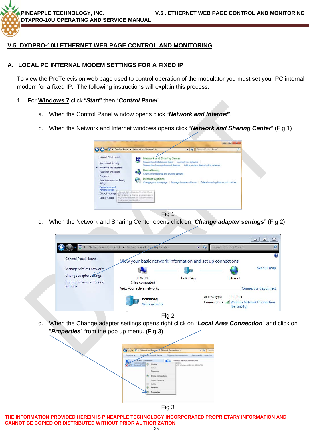 PINEAPPLE TECHNOLOGY, INC.                                  V.5 . ETHERNET WEB PAGE CONTROL AND MONITORING DTXPRO-10U OPERATING AND SERVICE MANUAL  V.5  DXDPRO-10U ETHERNET WEB PAGE CONTROL AND MONITORING  A.  LOCAL PC INTERNAL MODEM SETTINGS FOR A FIXED IP To view the ProTelevision web page used to control operation of the modulator you must set your PC internal modem for a fixed IP.  The following instructions will explain this process. 1. For Windows 7 click “Start” then “Control Panel”. a.  When the Control Panel window opens click “Network and Internet”. b.  When the Network and Internet windows opens click “Network and Sharing Center” (Fig 1)   Fig 1 c.  When the Network and Sharing Center opens click on “Change adapter settings” (Fig 2)   Fig 2 d.  When the Change adapter settings opens right click on “Local Area Connection” and click on “Properties” from the pop up menu. (Fig 3)   Fig 3 THE INFORMATION PROVIDED HEREIN IS PINEAPPLE TECHNOLOGY INCORPORATED PROPRIETARY INFORMATION AND CANNOT BE COPIED OR DISTRIBUTED WITHOUT PRIOR AUTHORIZATION 25  