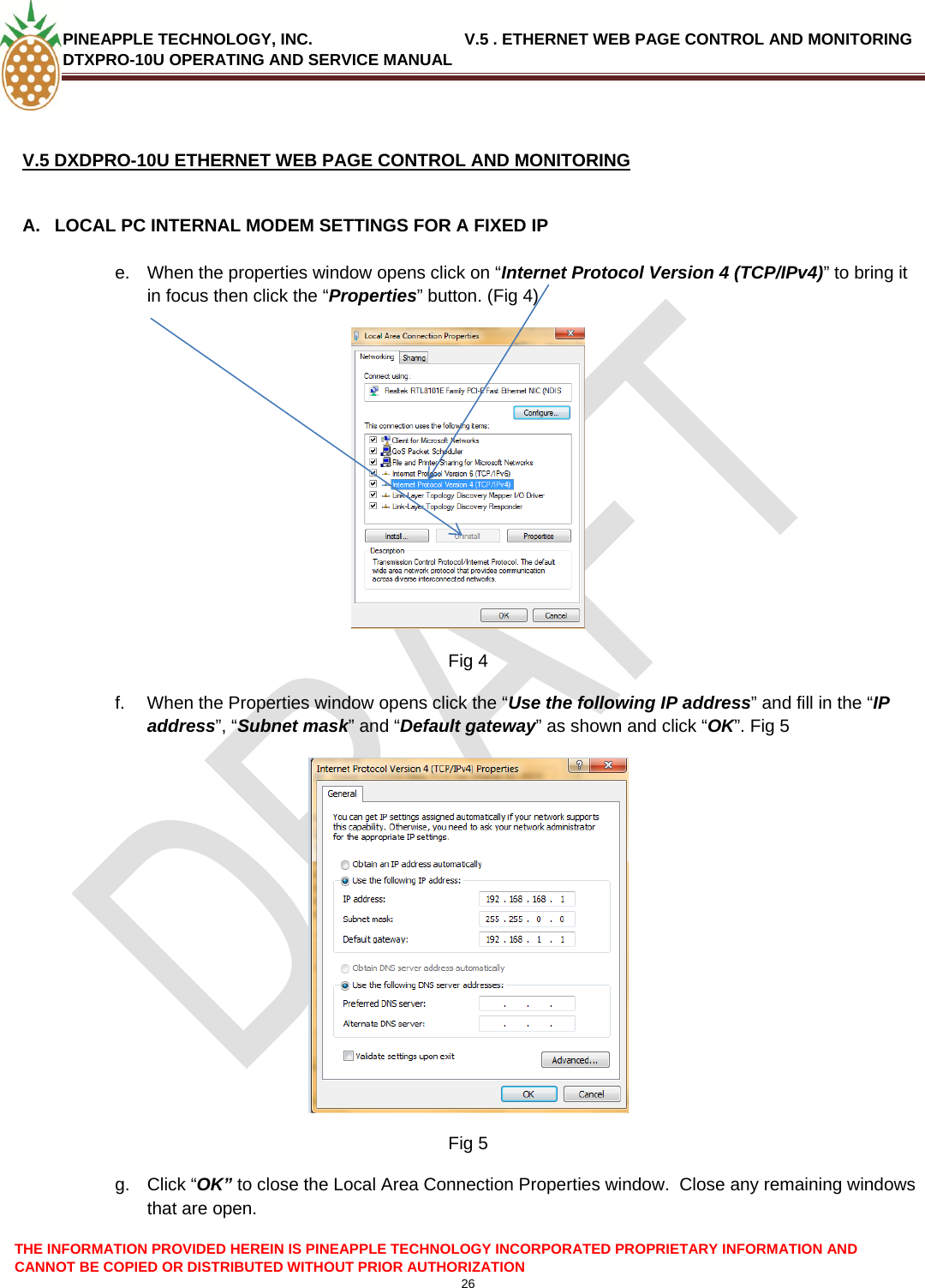 PINEAPPLE TECHNOLOGY, INC.                                  V.5 . ETHERNET WEB PAGE CONTROL AND MONITORING DTXPRO-10U OPERATING AND SERVICE MANUAL   V.5 DXDPRO-10U ETHERNET WEB PAGE CONTROL AND MONITORING  A.  LOCAL PC INTERNAL MODEM SETTINGS FOR A FIXED IP  e.  When the properties window opens click on “Internet Protocol Version 4 (TCP/IPv4)” to bring it in focus then click the “Properties” button. (Fig 4) THE INFORMATION PROVIDED HEREIN IS PINEAPPLE TECHNOLOGY INCORPORATED PROPRIETARY INFORMATION AND CANNOT BE COPIED OR DISTRIBUTED WITHOUT PRIOR AUTHORIZATION 26   Fig 4 f.  When the Properties window opens click the “Use the following IP address” and fill in the “IP address”, “Subnet mask” and “Default gateway” as shown and click “OK”. Fig 5   Fig 5 g. Click “OK” to close the Local Area Connection Properties window.  Close any remaining windows that are open. 