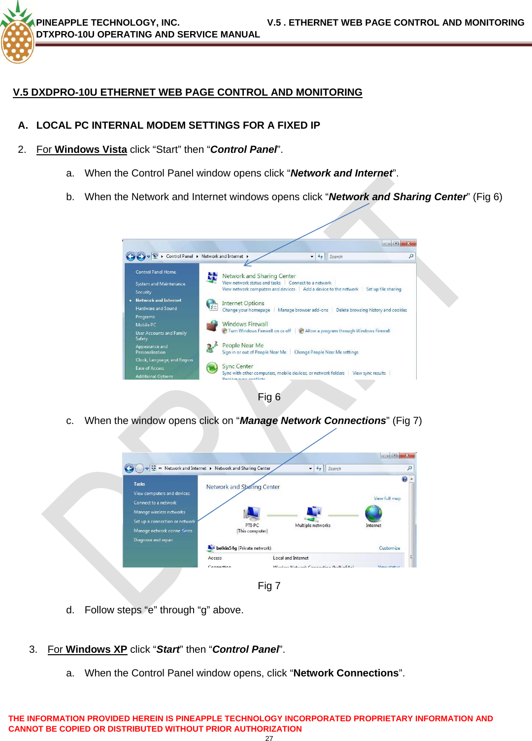 PINEAPPLE TECHNOLOGY, INC.                                  V.5 . ETHERNET WEB PAGE CONTROL AND MONITORING DTXPRO-10U OPERATING AND SERVICE MANUAL   V.5 DXDPRO-10U ETHERNET WEB PAGE CONTROL AND MONITORING  A.  LOCAL PC INTERNAL MODEM SETTINGS FOR A FIXED IP 2.  For Windows Vista click “Start” then “Control Panel”. a.  When the Control Panel window opens click “Network and Internet”. b.  When the Network and Internet windows opens click “Network and Sharing Center” (Fig 6) THE INFORMATION PROVIDED HEREIN IS PINEAPPLE TECHNOLOGY INCORPORATED PROPRIETARY INFORMATION AND CANNOT BE COPIED OR DISTRIBUTED WITHOUT PRIOR AUTHORIZATION 27    Fig 6 c.  When the window opens click on “Manage Network Connections” (Fig 7)   Fig 7 d.  Follow steps “e” through “g” above.  3.  For Windows XP click “Start” then “Control Panel”. a.  When the Control Panel window opens, click “Network Connections”.  