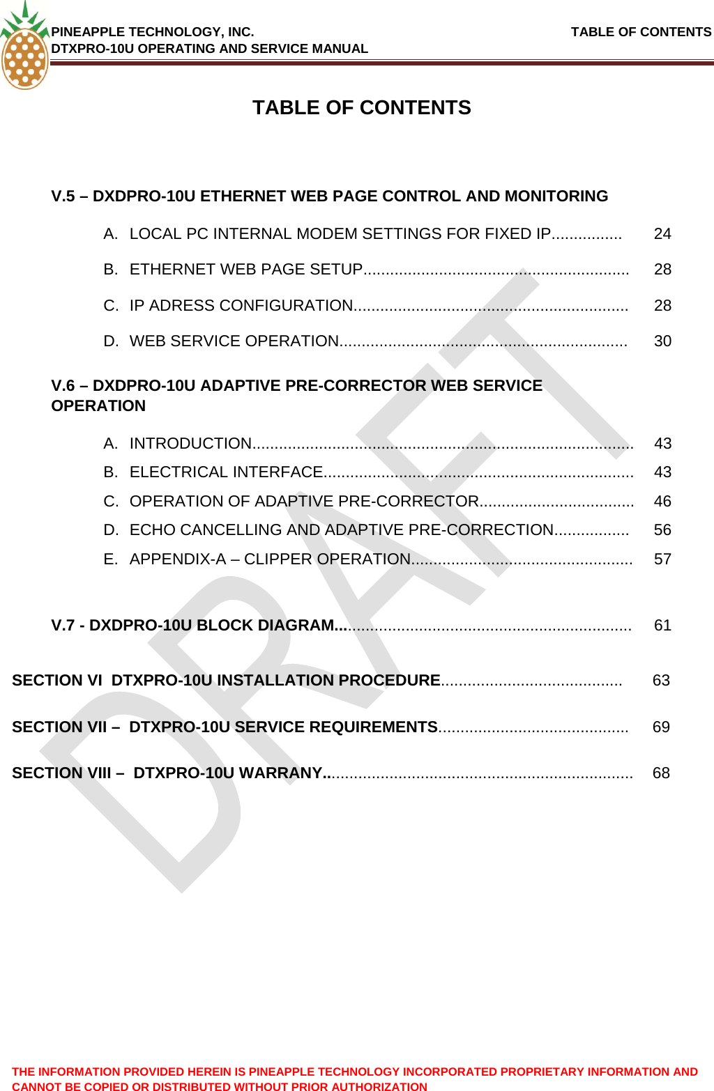 PINEAPPLE TECHNOLOGY, INC.                                                               TABLE OF CONTENTS DTXPRO-10U OPERATING AND SERVICE MANUAL TABLE OF CONTENTSV.5 – DXDPRO-10U ETHERNET WEB PAGE CONTROL AND MONITORING   A.  LOCAL PC INTERNAL MODEM SETTINGS FOR FIXED IP................  24 B.  ETHERNET WEB PAGE SETUP............................................................  28 C.  IP ADRESS CONFIGURATION..............................................................  28 D.  WEB SERVICE OPERATION.................................................................  30 V.6 – DXDPRO-10U ADAPTIVE PRE-CORRECTOR WEB SERVICE OPERATION  A. INTRODUCTION......................................................................................  43 B. ELECTRICAL INTERFACE......................................................................  43 C.  OPERATION OF ADAPTIVE PRE-CORRECTOR...................................  46 D.  ECHO CANCELLING AND ADAPTIVE PRE-CORRECTION.................  56 E.  APPENDIX-A – CLIPPER OPERATION..................................................  57    V.7 - DXDPRO-10U BLOCK DIAGRAM................................................................... 61 SECTION VI  DTXPRO-10U INSTALLATION PROCEDURE......................................... 63 SECTION VII –  DTXPRO-10U SERVICE REQUIREMENTS........................................... 69 SECTION VIII –  DTXPRO-10U WARRANY...................................................................... 68 THE INFORMATION PROVIDED HEREIN IS PINEAPPLE TECHNOLOGY INCORPORATED PROPRIETARY INFORMATION AND CANNOT BE COPIED OR DISTRIBUTED WITHOUT PRIOR AUTHORIZATION   