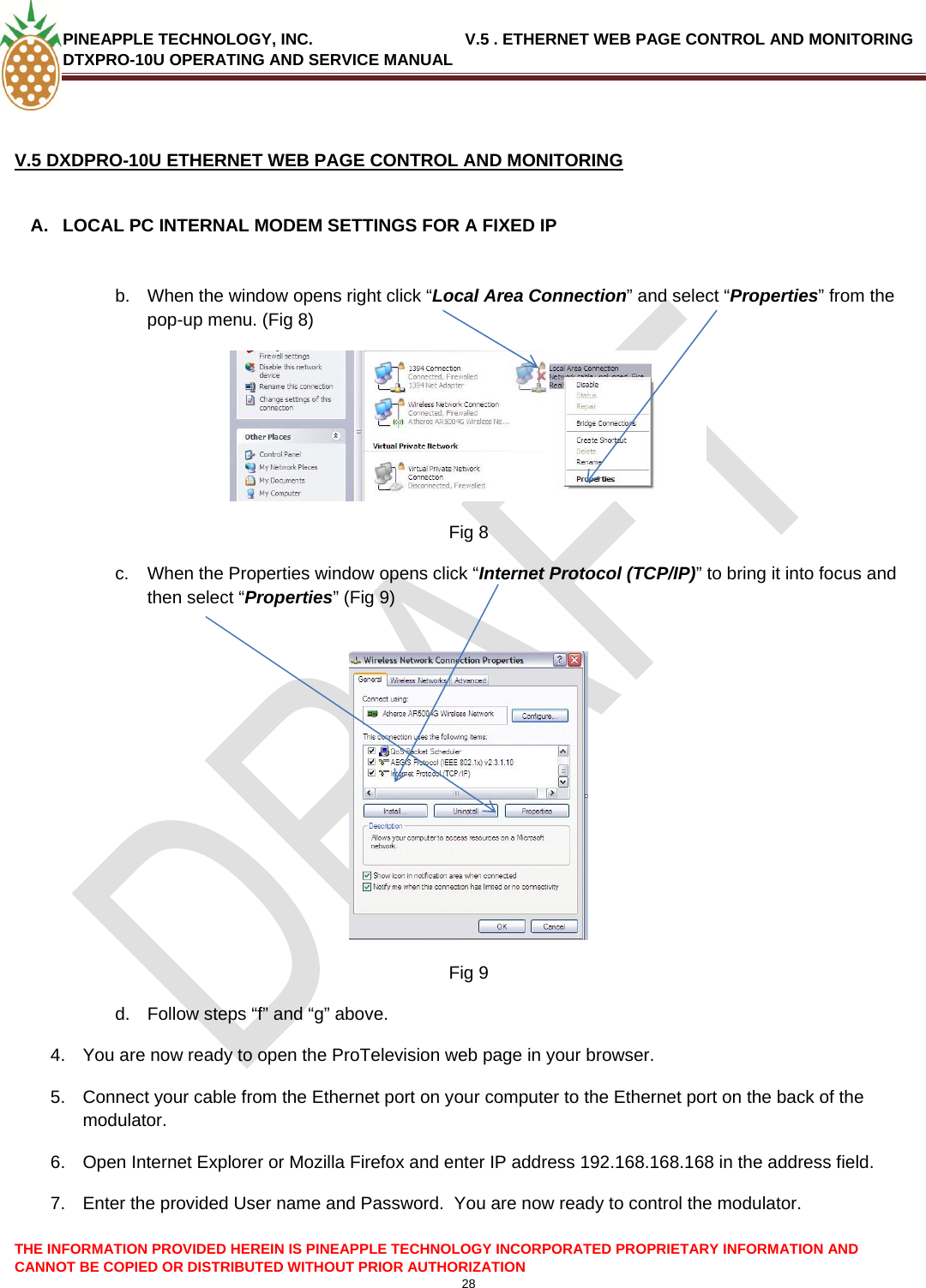 PINEAPPLE TECHNOLOGY, INC.                                  V.5 . ETHERNET WEB PAGE CONTROL AND MONITORING DTXPRO-10U OPERATING AND SERVICE MANUAL   V.5 DXDPRO-10U ETHERNET WEB PAGE CONTROL AND MONITORING  A.  LOCAL PC INTERNAL MODEM SETTINGS FOR A FIXED IP   b.  When the window opens right click “Local Area Connection” and select “Properties” from the pop-up menu. (Fig 8) THE INFORMATION PROVIDED HEREIN IS PINEAPPLE TECHNOLOGY INCORPORATED PROPRIETARY INFORMATION AND CANNOT BE COPIED OR DISTRIBUTED WITHOUT PRIOR AUTHORIZATION 28   Fig 8 c.  When the Properties window opens click “Internet Protocol (TCP/IP)” to bring it into focus and then select “Properties” (Fig 9)   Fig 9 d.  Follow steps “f” and “g” above. 4.  You are now ready to open the ProTelevision web page in your browser. 5.  Connect your cable from the Ethernet port on your computer to the Ethernet port on the back of the modulator. 6.  Open Internet Explorer or Mozilla Firefox and enter IP address 192.168.168.168 in the address field. 7.  Enter the provided User name and Password.  You are now ready to control the modulator. 