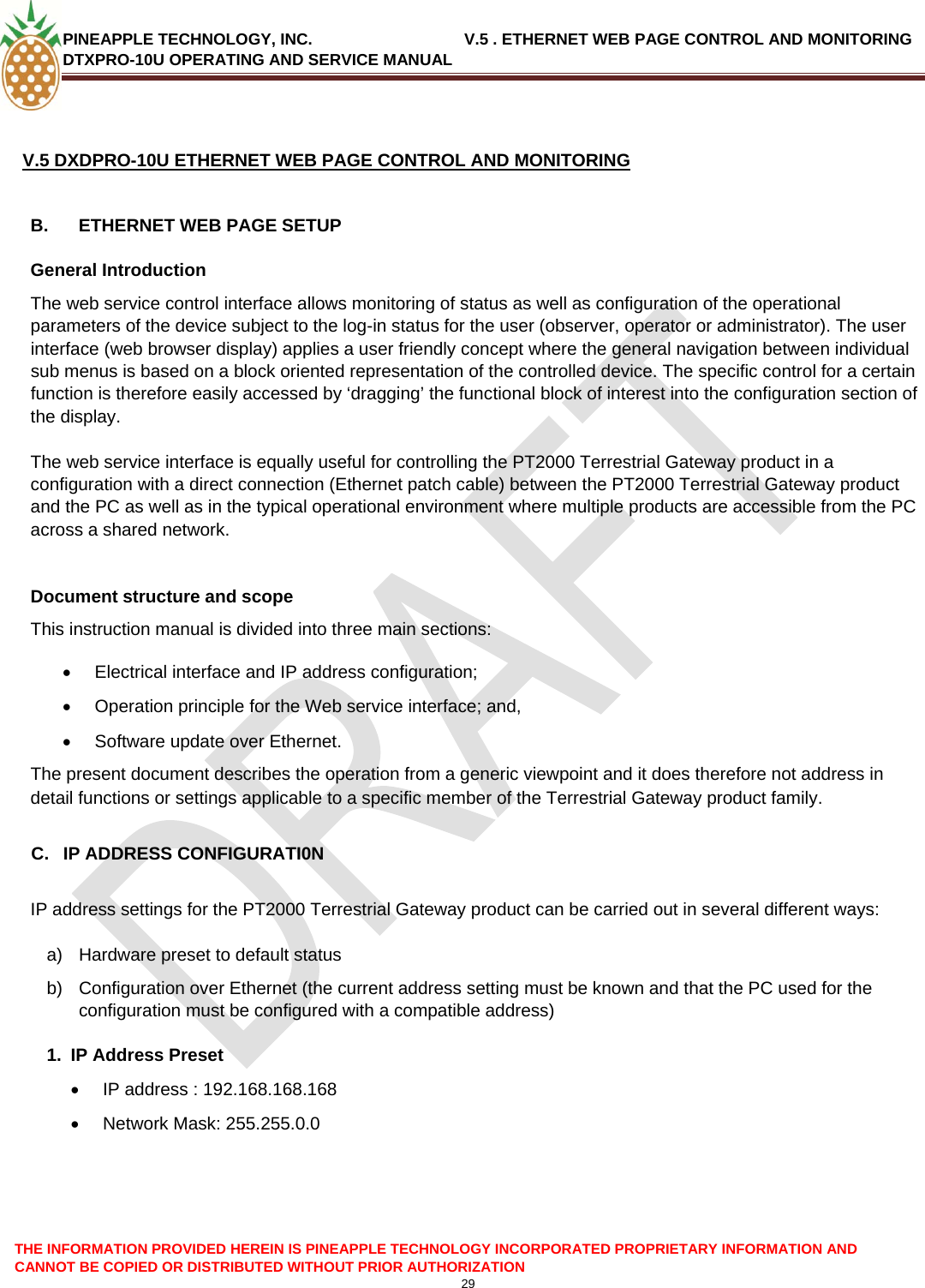 PINEAPPLE TECHNOLOGY, INC.                                  V.5 . ETHERNET WEB PAGE CONTROL AND MONITORING DTXPRO-10U OPERATING AND SERVICE MANUAL  THE INFORMATION PROVIDED HEREIN IS PINEAPPLE TECHNOLOGY INCORPORATED PROPRIETARY INFORMATION AND CANNOT BE COPIED OR DISTRIBUTED WITHOUT PRIOR AUTHORIZATION 29   V.5 DXDPRO-10U ETHERNET WEB PAGE CONTROL AND MONITORING  B.  ETHERNET WEB PAGE SETUP General Introduction The web service control interface allows monitoring of status as well as configuration of the operational parameters of the device subject to the log-in status for the user (observer, operator or administrator). The user interface (web browser display) applies a user friendly concept where the general navigation between individual sub menus is based on a block oriented representation of the controlled device. The specific control for a certain function is therefore easily accessed by ‘dragging’ the functional block of interest into the configuration section of the display.  The web service interface is equally useful for controlling the PT2000 Terrestrial Gateway product in a configuration with a direct connection (Ethernet patch cable) between the PT2000 Terrestrial Gateway product and the PC as well as in the typical operational environment where multiple products are accessible from the PC across a shared network.   Document structure and scope This instruction manual is divided into three main sections: •  Electrical interface and IP address configuration; •  Operation principle for the Web service interface; and, •  Software update over Ethernet. The present document describes the operation from a generic viewpoint and it does therefore not address in detail functions or settings applicable to a specific member of the Terrestrial Gateway product family.  C.  IP ADDRESS CONFIGURATI0N  IP address settings for the PT2000 Terrestrial Gateway product can be carried out in several different ways:  a)  Hardware preset to default status b)  Configuration over Ethernet (the current address setting must be known and that the PC used for the configuration must be configured with a compatible address) 1. IP Address Preset •  IP address : 192.168.168.168 •  Network Mask: 255.255.0.0     