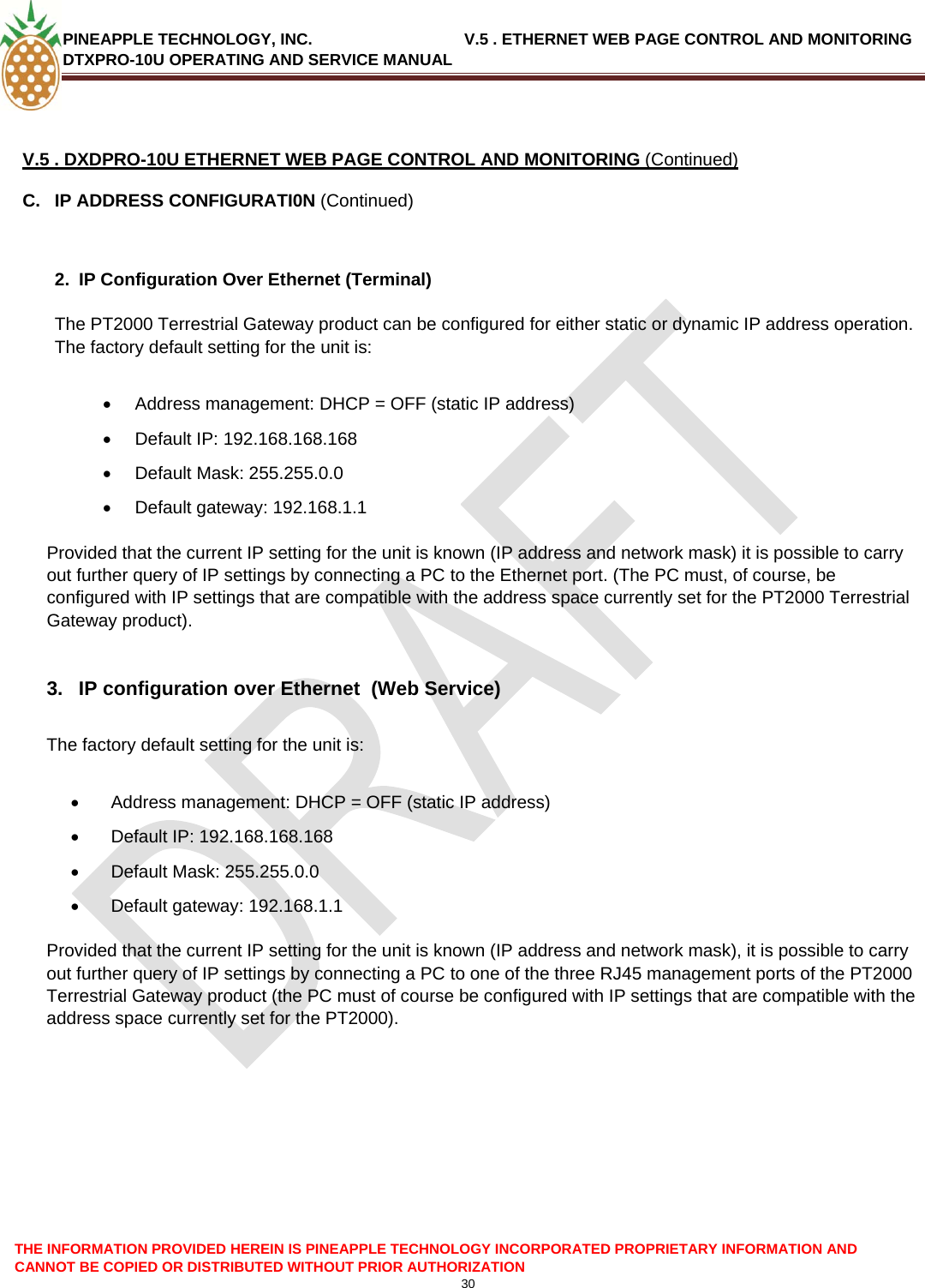 PINEAPPLE TECHNOLOGY, INC.                                  V.5 . ETHERNET WEB PAGE CONTROL AND MONITORING DTXPRO-10U OPERATING AND SERVICE MANUAL  THE INFORMATION PROVIDED HEREIN IS PINEAPPLE TECHNOLOGY INCORPORATED PROPRIETARY INFORMATION AND CANNOT BE COPIED OR DISTRIBUTED WITHOUT PRIOR AUTHORIZATION 30   V.5 . DXDPRO-10U ETHERNET WEB PAGE CONTROL AND MONITORING (Continued) C.  IP ADDRESS CONFIGURATI0N (Continued)   2.  IP Configuration Over Ethernet (Terminal)  The PT2000 Terrestrial Gateway product can be configured for either static or dynamic IP address operation. The factory default setting for the unit is:  •  Address management: DHCP = OFF (static IP address) •  Default IP: 192.168.168.168 •  Default Mask: 255.255.0.0 •  Default gateway: 192.168.1.1   Provided that the current IP setting for the unit is known (IP address and network mask) it is possible to carry out further query of IP settings by connecting a PC to the Ethernet port. (The PC must, of course, be configured with IP settings that are compatible with the address space currently set for the PT2000 Terrestrial Gateway product).  3.  IP configuration over Ethernet  (Web Service)  The factory default setting for the unit is:  •  Address management: DHCP = OFF (static IP address) •  Default IP: 192.168.168.168 •  Default Mask: 255.255.0.0 •  Default gateway: 192.168.1.1   Provided that the current IP setting for the unit is known (IP address and network mask), it is possible to carry out further query of IP settings by connecting a PC to one of the three RJ45 management ports of the PT2000 Terrestrial Gateway product (the PC must of course be configured with IP settings that are compatible with the address space currently set for the PT2000).        