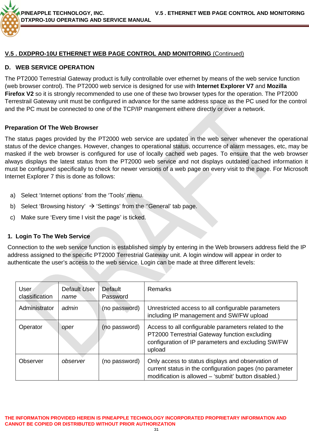 PINEAPPLE TECHNOLOGY, INC.                                  V.5 . ETHERNET WEB PAGE CONTROL AND MONITORING DTXPRO-10U OPERATING AND SERVICE MANUAL  THE INFORMATION PROVIDED HEREIN IS PINEAPPLE TECHNOLOGY INCORPORATED PROPRIETARY INFORMATION AND CANNOT BE COPIED OR DISTRIBUTED WITHOUT PRIOR AUTHORIZATION 31   V.5 . DXDPRO-10U ETHERNET WEB PAGE CONTROL AND MONITORING (Continued) D.  WEB SERVICE OPERATION The PT2000 Terrestrial Gateway product is fully controllable over ethernet by means of the web service function (web browser control). The PT2000 web service is designed for use with Internet Explorer V7 and Mozilla Firefox V2 so it is strongly recommended to use one of these two browser types for the operation. The PT2000 Terrestrail Gateway unit must be configured in advance for the same address space as the PC used for the control and the PC must be connected to one of the TCP/IP mangement eithere directly or over a network.  Preparation Of The Web Browser The status pages provided by the PT2000 web service are updated in the web server whenever the operational status of the device changes. However, changes to operational status, occurrence of alarm messages, etc, may be masked if the web browser is configured for use of locally cached web pages. To ensure that the web browser always displays the latest status from the PT2000 web service and not displays outdated cached information it must be configured specifically to check for newer versions of a web page on every visit to the page. For Microsoft Internet Explorer 7 this is done as follows:  a)  Select ‘Internet options’ from the ‘Tools’ menu. b)  Select ‘Browsing history’  Æ ‘Settings’ from the ‘’General’ tab page. c)  Make sure ‘Every time I visit the page’ is ticked.  1.  Login To The Web Service Connection to the web service function is established simply by entering in the Web browsers address field the IP address assigned to the specific PT2000 Terrestrial Gateway unit. A login window will appear in order to authenticate the user’s access to the web service. Login can be made at three different levels:   User classification Default User name Default Password Remarks Administrator  admin  (no password)  Unrestricted access to all configurable parameters  including IP management and SW/FW upload Operator  oper  (no password)  Access to all configurable parameters related to the PT2000 Terrestrial Gateway function excluding configuration of IP parameters and excluding SW/FW upload   Observer  observer  (no password)  Only access to status displays and observation of current status in the configuration pages (no parameter modification is allowed – ‘submit’ button disabled.)    