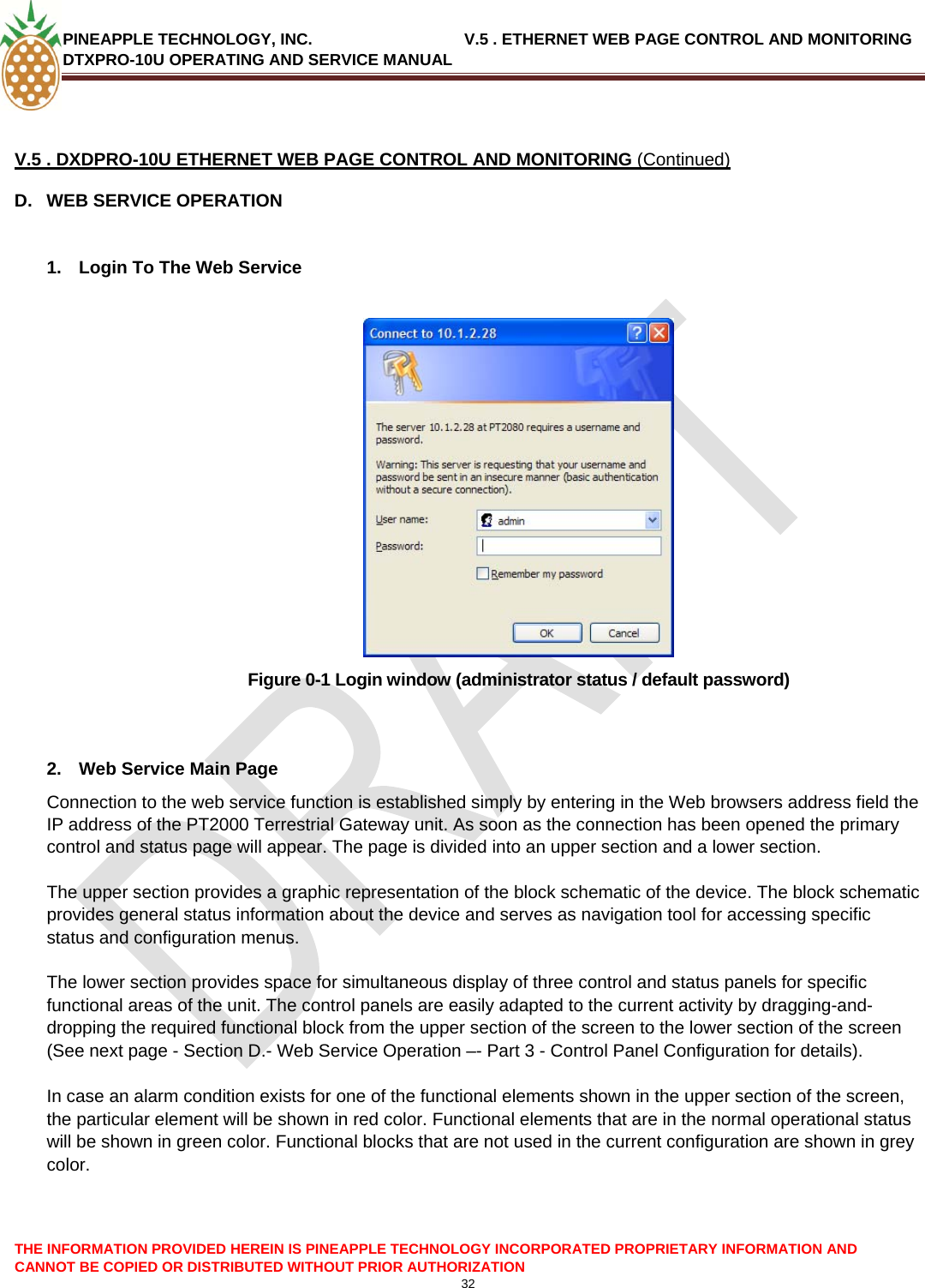 PINEAPPLE TECHNOLOGY, INC.                                  V.5 . ETHERNET WEB PAGE CONTROL AND MONITORING DTXPRO-10U OPERATING AND SERVICE MANUAL   V.5 . DXDPRO-10U ETHERNET WEB PAGE CONTROL AND MONITORING (Continued) D.  WEB SERVICE OPERATION  1.  Login To The Web Service   Figure 0-1 Login window (administrator status / default password)   2.  Web Service Main Page Connection to the web service function is established simply by entering in the Web browsers address field the IP address of the PT2000 Terrestrial Gateway unit. As soon as the connection has been opened the primary control and status page will appear. The page is divided into an upper section and a lower section.   The upper section provides a graphic representation of the block schematic of the device. The block schematic provides general status information about the device and serves as navigation tool for accessing specific status and configuration menus.   The lower section provides space for simultaneous display of three control and status panels for specific functional areas of the unit. The control panels are easily adapted to the current activity by dragging-and-dropping the required functional block from the upper section of the screen to the lower section of the screen (See next page - Section D.- Web Service Operation –- Part 3 - Control Panel Configuration for details).   In case an alarm condition exists for one of the functional elements shown in the upper section of the screen, the particular element will be shown in red color. Functional elements that are in the normal operational status will be shown in green color. Functional blocks that are not used in the current configuration are shown in grey color.   THE INFORMATION PROVIDED HEREIN IS PINEAPPLE TECHNOLOGY INCORPORATED PROPRIETARY INFORMATION AND CANNOT BE COPIED OR DISTRIBUTED WITHOUT PRIOR AUTHORIZATION 32  