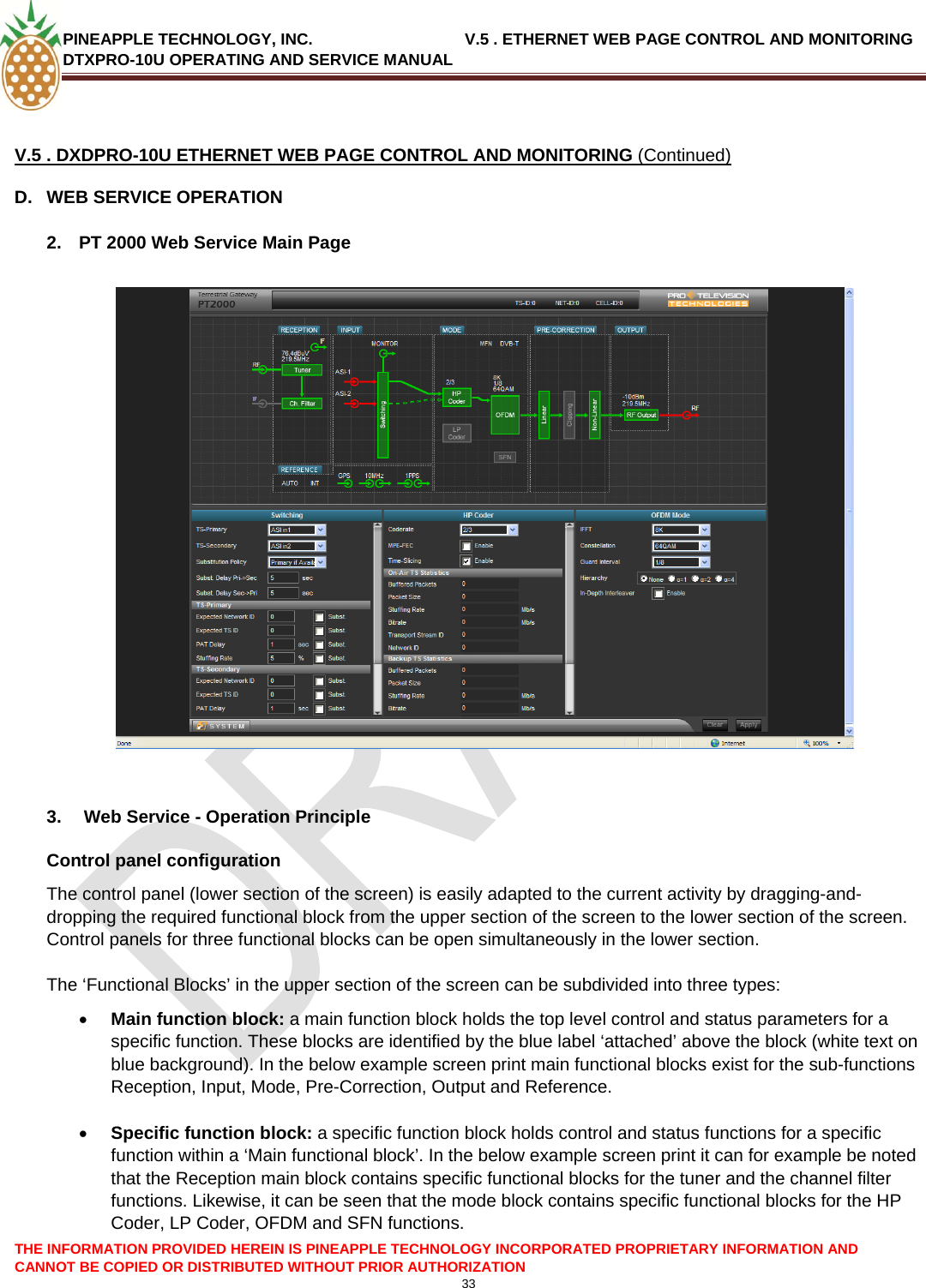 PINEAPPLE TECHNOLOGY, INC.                                  V.5 . ETHERNET WEB PAGE CONTROL AND MONITORING DTXPRO-10U OPERATING AND SERVICE MANUAL  33   V.5 . DXDPRO-10U ETHERNET WEB PAGE CONTROL AND MONITORING (Continued) D.  WEB SERVICE OPERATION  2.  PT 2000 Web Service Main Page     3.   Web Service - Operation Principle Control panel configuration The control panel (lower section of the screen) is easily adapted to the current activity by dragging-and-dropping the required functional block from the upper section of the screen to the lower section of the screen. Control panels for three functional blocks can be open simultaneously in the lower section.  The ‘Functional Blocks’ in the upper section of the screen can be subdivided into three types: • Main function block: a main function block holds the top level control and status parameters for a specific function. These blocks are identified by the blue label ‘attached’ above the block (white text on blue background). In the below example screen print main functional blocks exist for the sub-functions Reception, Input, Mode, Pre-Correction, Output and Reference.  • Specific function block: a specific function block holds control and status functions for a specific function within a ‘Main functional block’. In the below example screen print it can for example be noted that the Reception main block contains specific functional blocks for the tuner and the channel filter functions. Likewise, it can be seen that the mode block contains specific functional blocks for the HP Coder, LP Coder, OFDM and SFN functions.    THE INFORMATION PROVIDED HEREIN IS PINEAPPLE TECHNOLOGY INCORPORATED PROPRIETARY INFORMATION AND CANNOT BE COPIED OR DISTRIBUTED WITHOUT PRIOR AUTHORIZATION 