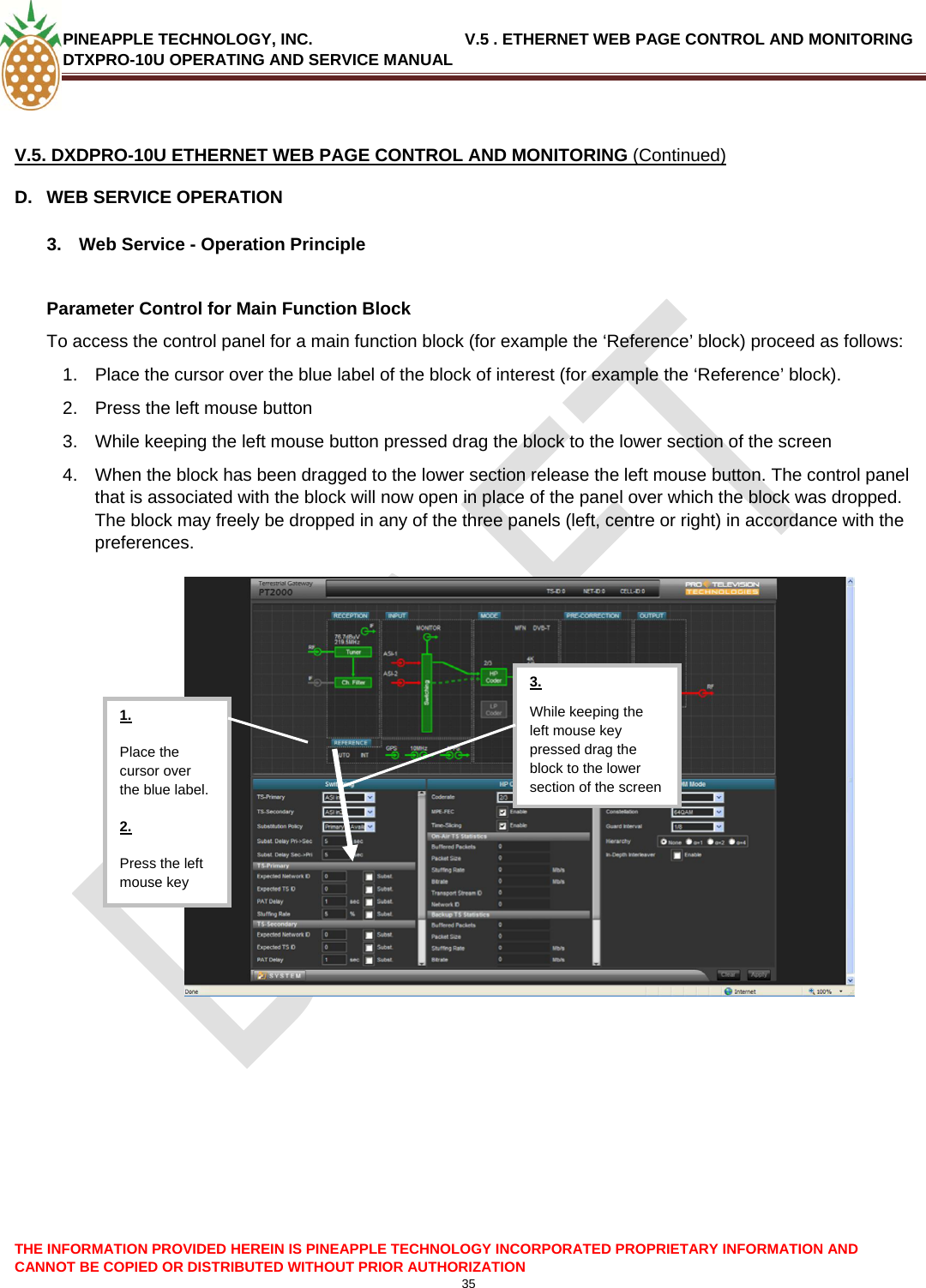 PINEAPPLE TECHNOLOGY, INC.                                  V.5 . ETHERNET WEB PAGE CONTROL AND MONITORING DTXPRO-10U OPERATING AND SERVICE MANUAL   V.5. DXDPRO-10U ETHERNET WEB PAGE CONTROL AND MONITORING (Continued) D.  WEB SERVICE OPERATION  3.  Web Service - Operation Principle  Parameter Control for Main Function Block To access the control panel for a main function block (for example the ‘Reference’ block) proceed as follows: 1.  Place the cursor over the blue label of the block of interest (for example the ‘Reference’ block). 2.  Press the left mouse button 3.  While keeping the left mouse button pressed drag the block to the lower section of the screen 4.  When the block has been dragged to the lower section release the left mouse button. The control panel that is associated with the block will now open in place of the panel over which the block was dropped. The block may freely be dropped in any of the three panels (left, centre or right) in accordance with the preferences.   THE INFORMATION PROVIDED HEREIN IS PINEAPPLE TECHNOLOGY INCORPORATED PROPRIETARY INFORMATION AND CANNOT BE COPIED OR DISTRIBUTED WITHOUT PRIOR AUTHORIZATION 35   While keeping the left mouse key pressed drag the block to the lower section of the screen 3. 1. Place the cursor over the blue label. 2. Press the left mouse key   