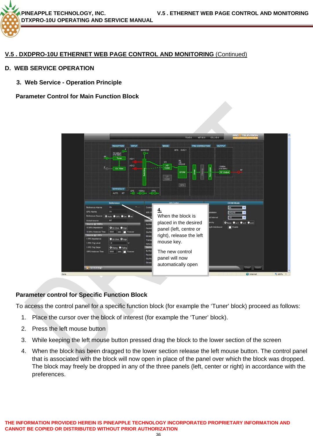 PINEAPPLE TECHNOLOGY, INC.                                  V.5 . ETHERNET WEB PAGE CONTROL AND MONITORING DTXPRO-10U OPERATING AND SERVICE MANUAL  36   V.5 . DXDPRO-10U ETHERNET WEB PAGE CONTROL AND MONITORING (Continued) D.  WEB SERVICE OPERATION   3.  Web Service - Operation Principle Parameter Control for Main Function Block    4. When the block is placed in the desired panel (left, centre or right), release the left mouse key. The new control panel will now automatically open   Parameter control for Specific Function Block To access the control panel for a specific function block (for example the ‘Tuner’ block) proceed as follows: 1.  Place the cursor over the block of interest (for example the ‘Tuner’ block). 2.  Press the left mouse button 3.  While keeping the left mouse button pressed drag the block to the lower section of the screen 4.  When the block has been dragged to the lower section release the left mouse button. The control panel that is associated with the block will now open in place of the panel over which the block was dropped. The block may freely be dropped in any of the three panels (left, center or right) in accordance with the preferences.     THE INFORMATION PROVIDED HEREIN IS PINEAPPLE TECHNOLOGY INCORPORATED PROPRIETARY INFORMATION AND CANNOT BE COPIED OR DISTRIBUTED WITHOUT PRIOR AUTHORIZATION 