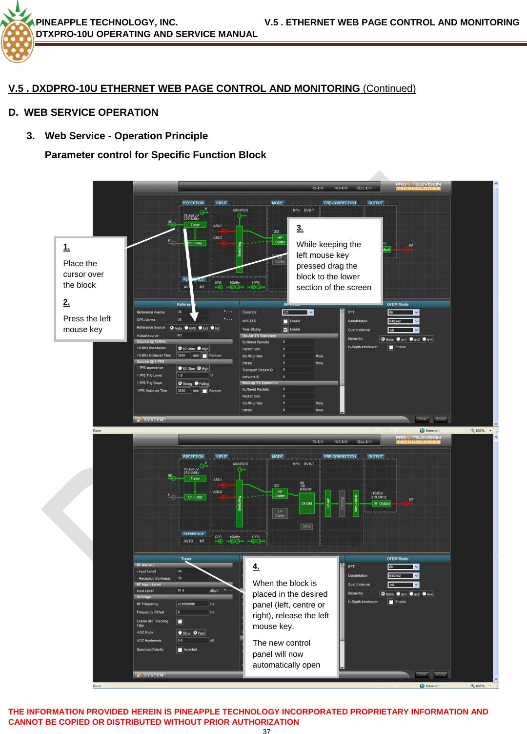 PINEAPPLE TECHNOLOGY, INC.                                  V.5 . ETHERNET WEB PAGE CONTROL AND MONITORING DTXPRO-10U OPERATING AND SERVICE MANUAL  37   V.5 . DXDPRO-10U ETHERNET WEB PAGE CONTROL AND MONITORING (Continued) D.  WEB SERVICE OPERATION 3.  Web Service - Operation Principle Parameter control for Specific Function Block   THE INFORMATION PROVIDED HEREIN IS PINEAPPLE TECHNOLOGY INCORPORATED PROPRIETARY INFORMATION AND CANNOT BE COPIED OR DISTRIBUTED WITHOUT PRIOR AUTHORIZATION  3. While keeping the left mouse key pressed drag the block to the lower section of the screen 4. When the block is placed in the desired panel (left, centre or right), release the left mouse key. The new control panel will now automatically open Place the cursor over the block 2. Press the left mouse key 1.   