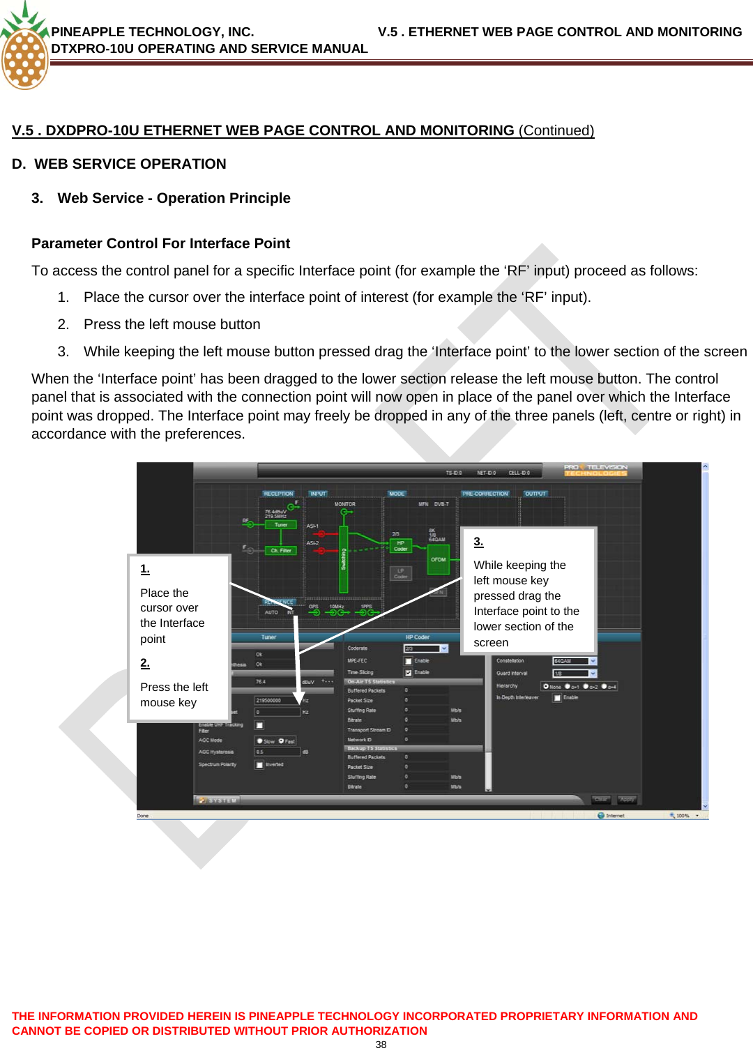 PINEAPPLE TECHNOLOGY, INC.                                  V.5 . ETHERNET WEB PAGE CONTROL AND MONITORING DTXPRO-10U OPERATING AND SERVICE MANUAL   V.5 . DXDPRO-10U ETHERNET WEB PAGE CONTROL AND MONITORING (Continued) D.  WEB SERVICE OPERATION 3.  Web Service - Operation Principle  Parameter Control For Interface Point To access the control panel for a specific Interface point (for example the ‘RF’ input) proceed as follows: 1.  Place the cursor over the interface point of interest (for example the ‘RF’ input). 2.  Press the left mouse button 3.  While keeping the left mouse button pressed drag the ‘Interface point’ to the lower section of the screen When the ‘Interface point’ has been dragged to the lower section release the left mouse button. The control panel that is associated with the connection point will now open in place of the panel over which the Interface point was dropped. The Interface point may freely be dropped in any of the three panels (left, centre or right) in accordance with the preferences.  THE INFORMATION PROVIDED HEREIN IS PINEAPPLE TECHNOLOGY INCORPORATED PROPRIETARY INFORMATION AND CANNOT BE COPIED OR DISTRIBUTED WITHOUT PRIOR AUTHORIZATION 38   While keeping the left mouse key pressed drag the Interface point to the lower section of the screen3. 1. Place the cursor over the Interface point 2. Press the left mouse key   