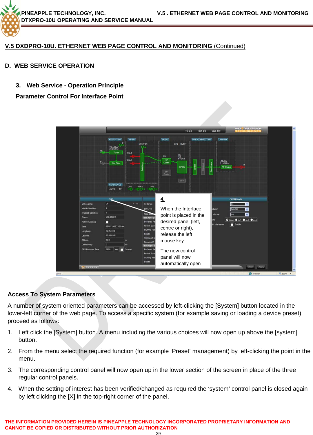 PINEAPPLE TECHNOLOGY, INC.                                  V.5 . ETHERNET WEB PAGE CONTROL AND MONITORING DTXPRO-10U OPERATING AND SERVICE MANUAL  39  V.5 DXDPRO-10U. ETHERNET WEB PAGE CONTROL AND MONITORING (Continued)  D.  WEB SERVICE OPERATION  3.  Web Service - Operation Principle Parameter Control For Interface Point    4. When the Interface point is placed in the desired panel (left, centre or right), release the left mouse key. The new control panel will now automatically open Access To System Parameters A number of system oriented parameters can be accessed by left-clicking the [System] button located in the lower-left corner of the web page. To access a specific system (for example saving or loading a device preset) proceed as follows: 1.  Left click the [System] button. A menu including the various choices will now open up above the [system] button. 2.  From the menu select the required function (for example ‘Preset’ management) by left-clicking the point in the menu. 3.  The corresponding control panel will now open up in the lower section of the screen in place of the three regular control panels. 4.  When the setting of interest has been verified/changed as required the ‘system’ control panel is closed again by left clicking the [X] in the top-right corner of the panel.    THE INFORMATION PROVIDED HEREIN IS PINEAPPLE TECHNOLOGY INCORPORATED PROPRIETARY INFORMATION AND CANNOT BE COPIED OR DISTRIBUTED WITHOUT PRIOR AUTHORIZATION 