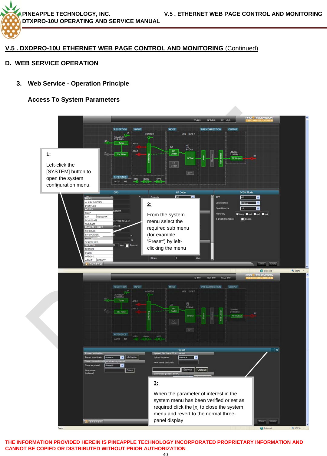 PINEAPPLE TECHNOLOGY, INC.                                  V.5 . ETHERNET WEB PAGE CONTROL AND MONITORING DTXPRO-10U OPERATING AND SERVICE MANUAL  40  V.5 . DXDPRO-10U ETHERNET WEB PAGE CONTROL AND MONITORING (Continued) D.  WEB SERVICE OPERATION  3.  Web Service - Operation Principle  Access To System Parameters  THE INFORMATION PROVIDED HEREIN IS PINEAPPLE TECHNOLOGY INCORPORATED PROPRIETARY INFORMATION AND CANNOT BE COPIED OR DISTRIBUTED WITHOUT PRIOR AUTHORIZATION  3: When the parameter of interest in the system menu has been verified or set as required click the [x] to close the system menu and revert to the normal three-panel displayLeft-click the [SYSTEM] button to open the system configuration menu. 1: From the system menu select the required sub menu (for example ’Preset’) by left-clicking the menu 2: 