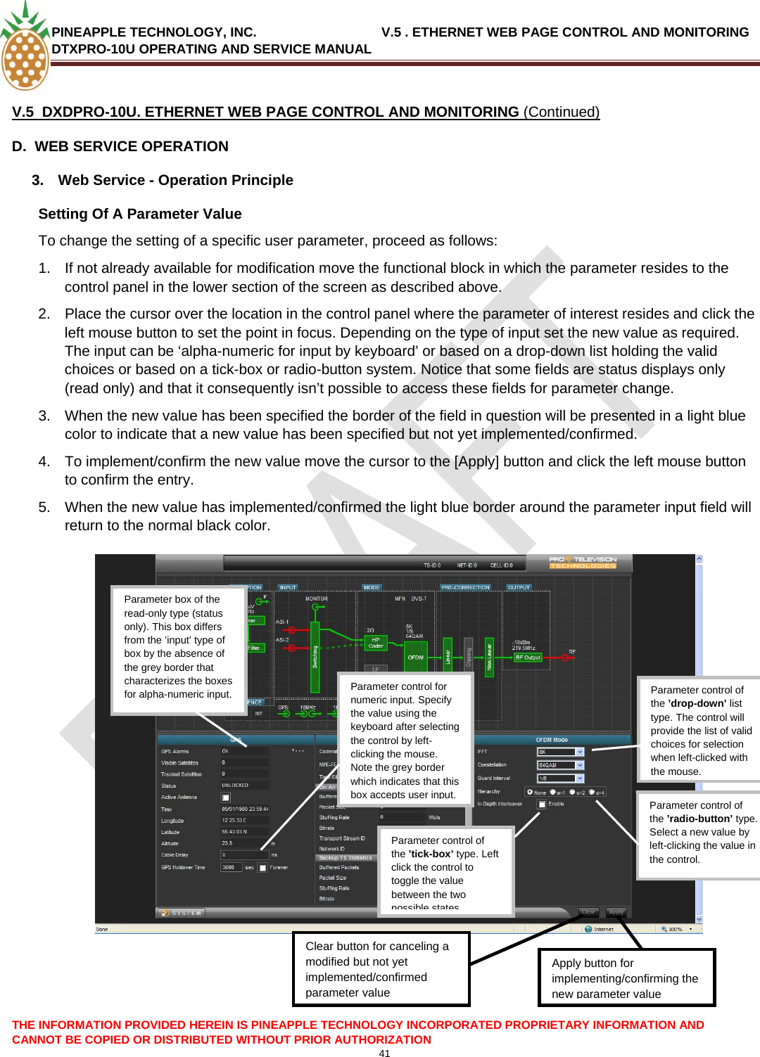 PINEAPPLE TECHNOLOGY, INC.                                  V.5 . ETHERNET WEB PAGE CONTROL AND MONITORING DTXPRO-10U OPERATING AND SERVICE MANUAL  V.5  DXDPRO-10U. ETHERNET WEB PAGE CONTROL AND MONITORING (Continued) D.  WEB SERVICE OPERATION   3.  Web Service - Operation Principle  Setting Of A Parameter Value  To change the setting of a specific user parameter, proceed as follows: 1.  If not already available for modification move the functional block in which the parameter resides to the control panel in the lower section of the screen as described above.   2.  Place the cursor over the location in the control panel where the parameter of interest resides and click the left mouse button to set the point in focus. Depending on the type of input set the new value as required. The input can be ‘alpha-numeric for input by keyboard’ or based on a drop-down list holding the valid choices or based on a tick-box or radio-button system. Notice that some fields are status displays only (read only) and that it consequently isn’t possible to access these fields for parameter change. 3.  When the new value has been specified the border of the field in question will be presented in a light blue color to indicate that a new value has been specified but not yet implemented/confirmed. 4.  To implement/confirm the new value move the cursor to the [Apply] button and click the left mouse button to confirm the entry. 5.  When the new value has implemented/confirmed the light blue border around the parameter input field will return to the normal black color.    Parameter box of the read-only type (status only). This box differs from the ’input’ type of box by the absence of the grey border that characterizes the boxes for alpha-numeric input.   Parameter control of the ’drop-down’ list type. The control will provide the list of valid choices for selection when left-clicked with the mouse.Parameter control of the ’radio-button’ type. Select a new value by left-clicking the value in the control. Parameter control of the ’tick-box’ type. Left click the control to toggle the value between the two possible statesApply button for implementing/confirming the new parameter valueClear button for canceling a modified but not yet implemented/confirmed parameter valueParameter control for numeric input. Specify the value using the keyboard after selecting the control by left-clicking the mouse. Note the grey border which indicates that this box accepts user input.THE INFORMATION PROVIDED HEREIN IS PINEAPPLE TECHNOLOGY INCORPORATED PROPRIETARY INFORMATION AND CANNOT BE COPIED OR DISTRIBUTED WITHOUT PRIOR AUTHORIZATION 41  