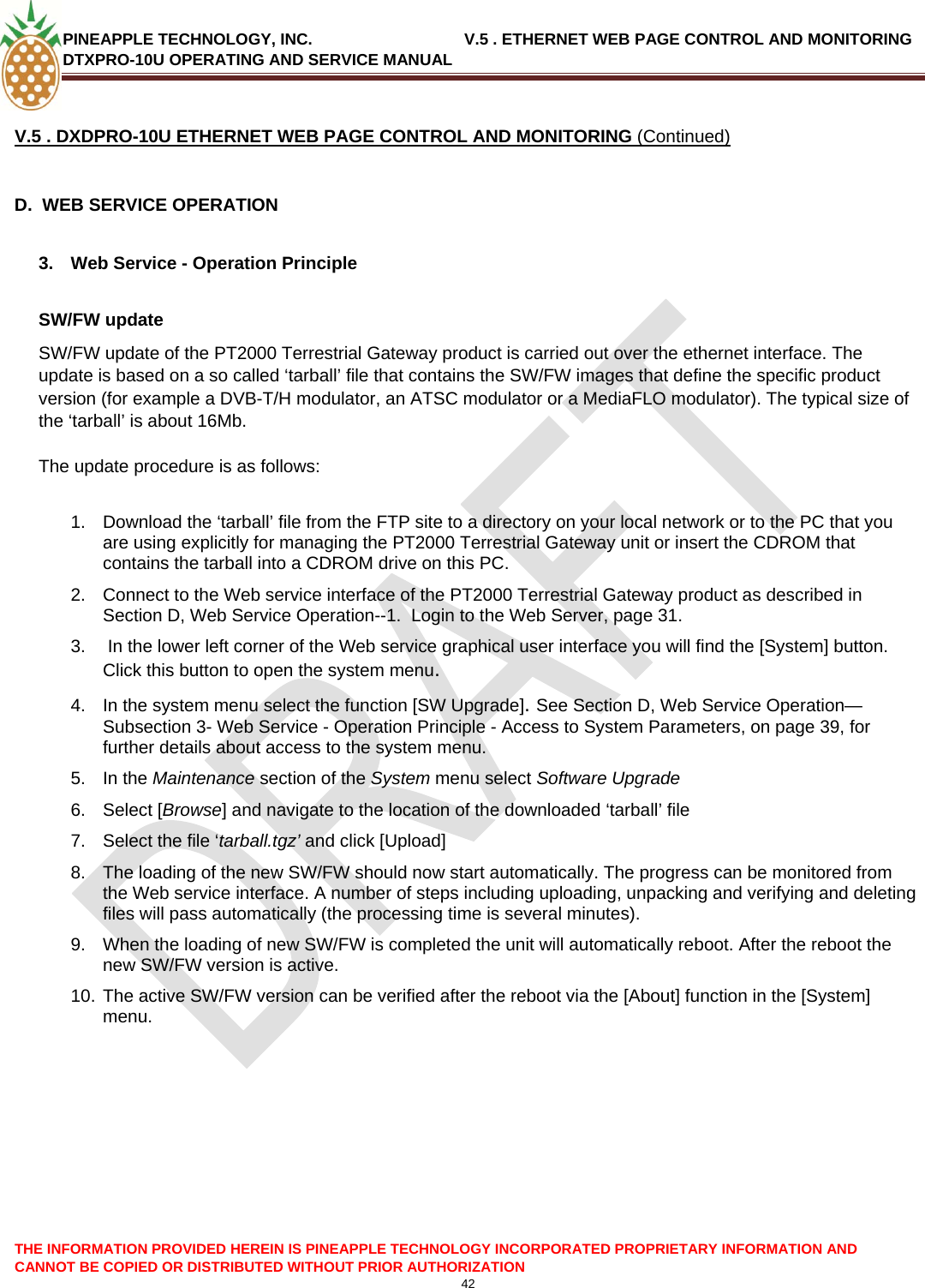 PINEAPPLE TECHNOLOGY, INC.                                  V.5 . ETHERNET WEB PAGE CONTROL AND MONITORING DTXPRO-10U OPERATING AND SERVICE MANUAL  42  THE INFORMATION PROVIDED HEREIN IS PINEAPPLE TECHNOLOGY INCORPORATED PROPRIETARY INFORMATION AND CANNOT BE COPIED OR DISTRIBUTED WITHOUT PRIOR AUTHORIZATION V.5 . DXDPRO-10U ETHERNET WEB PAGE CONTROL AND MONITORING (Continued)  D.  WEB SERVICE OPERATION  3.  Web Service - Operation Principle  SW/FW update  SW/FW update of the PT2000 Terrestrial Gateway product is carried out over the ethernet interface. The update is based on a so called ‘tarball’ file that contains the SW/FW images that define the specific product version (for example a DVB-T/H modulator, an ATSC modulator or a MediaFLO modulator). The typical size of the ‘tarball’ is about 16Mb.   The update procedure is as follows:  1.  Download the ‘tarball’ file from the FTP site to a directory on your local network or to the PC that you are using explicitly for managing the PT2000 Terrestrial Gateway unit or insert the CDROM that contains the tarball into a CDROM drive on this PC.  2.  Connect to the Web service interface of the PT2000 Terrestrial Gateway product as described in Section D, Web Service Operation--1.  Login to the Web Server, page 31. 3.   In the lower left corner of the Web service graphical user interface you will find the [System] button. Click this button to open the system menu.  4.  In the system menu select the function [SW Upgrade]. See Section D, Web Service Operation—Subsection 3- Web Service - Operation Principle - Access to System Parameters, on page 39, for further details about access to the system menu. 5. In the Maintenance section of the System menu select Software Upgrade  6. Select [Browse] and navigate to the location of the downloaded ‘tarball’ file  7.  Select the file ‘tarball.tgz’ and click [Upload]  8.  The loading of the new SW/FW should now start automatically. The progress can be monitored from the Web service interface. A number of steps including uploading, unpacking and verifying and deleting files will pass automatically (the processing time is several minutes).  9.  When the loading of new SW/FW is completed the unit will automatically reboot. After the reboot the new SW/FW version is active.  10. The active SW/FW version can be verified after the reboot via the [About] function in the [System] menu.    