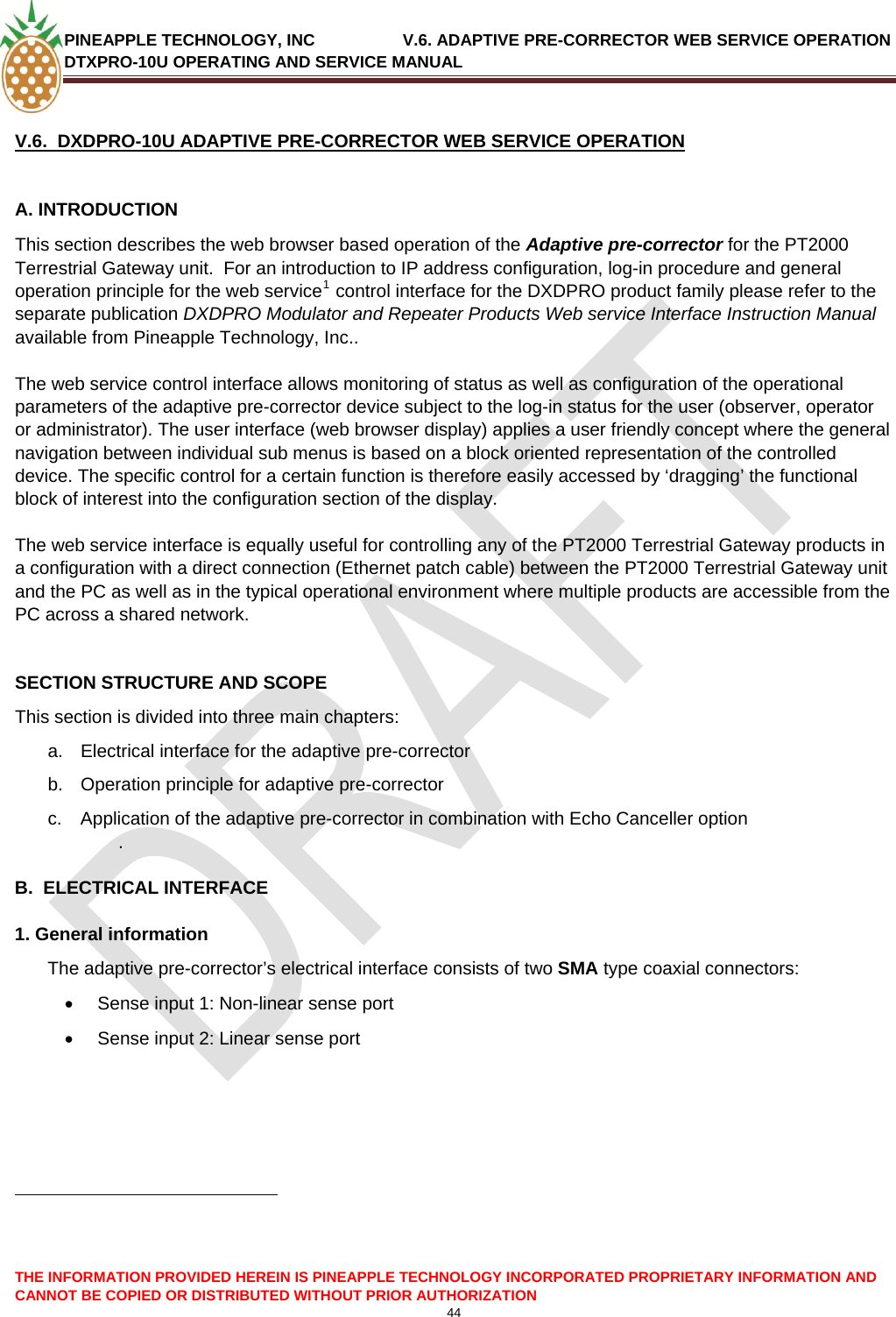 PINEAPPLE TECHNOLOGY, INC               V.6. ADAPTIVE PRE-CORRECTOR WEB SERVICE OPERATION DTXPRO-10U OPERATING AND SERVICE MANUAL  CANNOT BE COPIED OR DISTRIBUTED WITHOUT PRIOR AUTHORIZATION 44  THE INFORMATION PROVIDED HEREIN IS PINEAPPLE TECHNOLOGY INCORPORATED PROPRIETARY INFORMATION AND  V.6.  DXDPRO-10U ADAPTIVE PRE-CORRECTOR WEB SERVICE OPERATION  A. INTRODUCTION  This section describes the web browser based operation of the Adaptive pre-corrector for the PT2000 Terrestrial Gateway unit.  For an introduction to IP address configuration, log-in procedure and general operation principle for the web service1 control interface for the DXDPRO product family please refer to the separate publication DXDPRO Modulator and Repeater Products Web service Interface Instruction Manual available from Pineapple Technology, Inc..  The web service control interface allows monitoring of status as well as configuration of the operational parameters of the adaptive pre-corrector device subject to the log-in status for the user (observer, operator or administrator). The user interface (web browser display) applies a user friendly concept where the general navigation between individual sub menus is based on a block oriented representation of the controlled device. The specific control for a certain function is therefore easily accessed by ‘dragging’ the functional block of interest into the configuration section of the display.  The web service interface is equally useful for controlling any of the PT2000 Terrestrial Gateway products in a configuration with a direct connection (Ethernet patch cable) between the PT2000 Terrestrial Gateway unit and the PC as well as in the typical operational environment where multiple products are accessible from the PC across a shared network.   SECTION STRUCTURE AND SCOPE This section is divided into three main chapters: a.  Electrical interface for the adaptive pre-corrector  b.  Operation principle for adaptive pre-corrector  c.  Application of the adaptive pre-corrector in combination with Echo Canceller option  .   B.  ELECTRICAL INTERFACE  1. General information The adaptive pre-corrector’s electrical interface consists of two SMA type coaxial connectors: •  Sense input 1: Non-linear sense port •  Sense input 2: Linear sense port                                                            