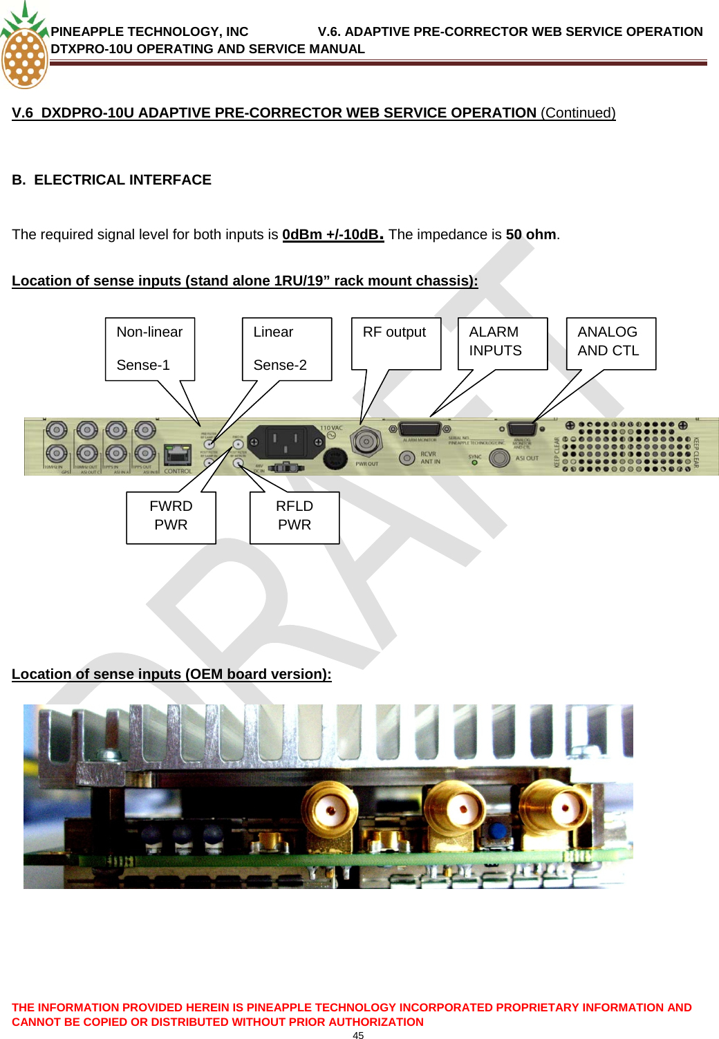 PINEAPPLE TECHNOLOGY, INC               V.6. ADAPTIVE PRE-CORRECTOR WEB SERVICE OPERATION DTXPRO-10U OPERATING AND SERVICE MANUAL  CANNOT BE COPIED OR DISTRIBUTED WITHOUT PRIOR AUTHORIZATION 45   V.6  DXDPRO-10U ADAPTIVE PRE-CORRECTOR WEB SERVICE OPERATION (Continued)  B.  ELECTRICAL INTERFACE   The required signal level for both inputs is 0dBm +/-10dB. The impedance is 50 ohm.  Location of sense inputs (stand alone 1RU/19” rack mount chassis):            Non-linear Sense-1 Linear FWRD PWR RFLD PWR Sense-2 RF output  ANALOG AND CTL ALARM INPUTS     Location of sense inputs (OEM board version):                THE INFORMATION PROVIDED HEREIN IS PINEAPPLE TECHNOLOGY INCORPORATED PROPRIETARY INFORMATION AND 