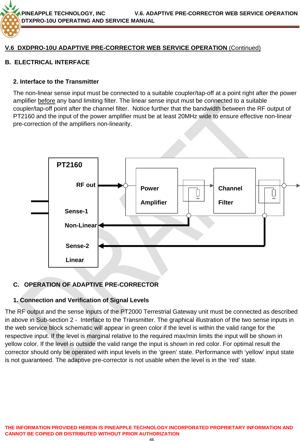 PINEAPPLE TECHNOLOGY, INC               V.6. ADAPTIVE PRE-CORRECTOR WEB SERVICE OPERATION DTXPRO-10U OPERATING AND SERVICE MANUAL  CANNOT BE COPIED OR DISTRIBUTED WITHOUT PRIOR AUTHORIZATION 46   V.6  DXDPRO-10U ADAPTIVE PRE-CORRECTOR WEB SERVICE OPERATION (Continued) B.  ELECTRICAL INTERFACE   2. Interface to the Transmitter  The non-linear sense input must be connected to a suitable coupler/tap-off at a point right after the power amplifier before any band limiting filter. The linear sense input must be connected to a suitable coupler/tap-off point after the channel filter.  Notice further that the bandwidth between the RF output of PT2160 and the input of the power amplifier must be at least 20MHz wide to ensure effective non-linear pre-correction of the amplifiers non-linearity.       PTPT  THE INFORMATION PROVIDED HEREIN IS PINEAPPLE TECHNOLOGY INCORPORATED PROPRIETARY INFORMATION AND          C.  OPERATION OF ADAPTIVE PRE-CORRECTOR RF out   PT2160             Power Amplifier  Channel Filter   Sense-1 Non-Linear Sense-2 Linear  1. Connection and Verification of Signal Levels The RF output and the sense inputs of the PT2000 Terrestrial Gateway unit must be connected as described in above in Sub-section 2 -  Interface to the Transmitter. The graphical illustration of the two sense inputs in the web service block schematic will appear in green color if the level is within the valid range for the respective input. If the level is marginal relative to the required max/min limits the input will be shown in yellow color. If the level is outside the valid range the input is shown in red color. For optimal result the corrector should only be operated with input levels in the ‘green’ state. Performance with ‘yellow’ input state is not guaranteed. The adaptive pre-corrector is not usable when the level is in the ‘red’ state.   