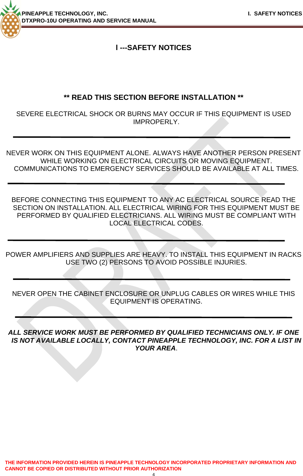 PINEAPPLE TECHNOLOGY, INC.                                                              I.  SAFETY NOTICES DTXPRO-10U OPERATING AND SERVICE MANUAL   l ---SAFETY NOTICES      ** READ THIS SECTION BEFORE INSTALLATION **  SEVERE ELECTRICAL SHOCK OR BURNS MAY OCCUR IF THIS EQUIPMENT IS USED IMPROPERLY.    NEVER WORK ON THIS EQUIPMENT ALONE. ALWAYS HAVE ANOTHER PERSON PRESENT WHILE WORKING ON ELECTRICAL CIRCUITS OR MOVING EQUIPMENT. COMMUNICATIONS TO EMERGENCY SERVICES SHOULD BE AVAILABLE AT ALL TIMES.    BEFORE CONNECTING THIS EQUIPMENT TO ANY AC ELECTRICAL SOURCE READ THE SECTION ON INSTALLATION. ALL ELECTRICAL WIRING FOR THIS EQUIPMENT MUST BE PERFORMED BY QUALIFIED ELECTRICIANS. ALL WIRING MUST BE COMPLIANT WITH LOCAL ELECTRICAL CODES.    POWER AMPLIFIERS AND SUPPLIES ARE HEAVY. TO INSTALL THIS EQUIPMENT IN RACKS USE TWO (2) PERSONS TO AVOID POSSIBLE INJURIES.    NEVER OPEN THE CABINET ENCLOSURE OR UNPLUG CABLES OR WIRES WHILE THIS EQUIPMENT IS OPERATING.    ALL SERVICE WORK MUST BE PERFORMED BY QUALIFIED TECHNICIANS ONLY. IF ONE IS NOT AVAILABLE LOCALLY, CONTACT PINEAPPLE TECHNOLOGY, INC. FOR A LIST IN YOUR AREA.          THE INFORMATION PROVIDED HEREIN IS PINEAPPLE TECHNOLOGY INCORPORATED PROPRIETARY INFORMATION AND CANNOT BE COPIED OR DISTRIBUTED WITHOUT PRIOR AUTHORIZATION 4  