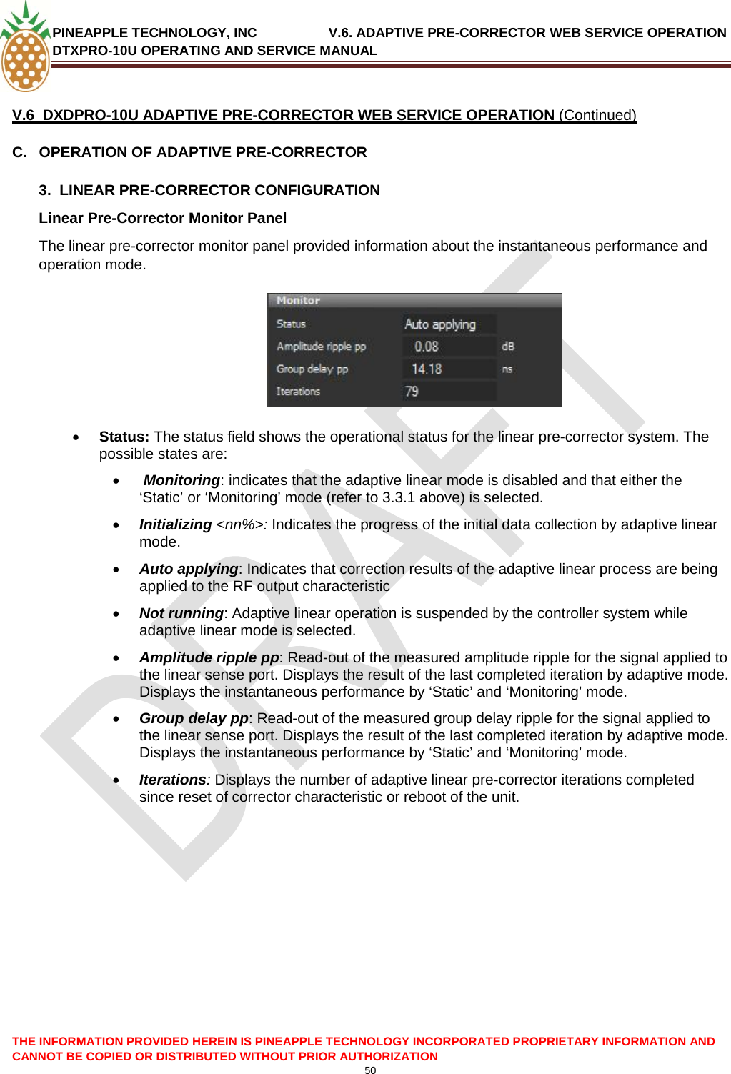 PINEAPPLE TECHNOLOGY, INC               V.6. ADAPTIVE PRE-CORRECTOR WEB SERVICE OPERATION DTXPRO-10U OPERATING AND SERVICE MANUAL  CANNOT BE COPIED OR DISTRIBUTED WITHOUT PRIOR AUTHORIZATION 50   V.6  DXDPRO-10U ADAPTIVE PRE-CORRECTOR WEB SERVICE OPERATION (Continued) C.  OPERATION OF ADAPTIVE PRE-CORRECTOR  3.  LINEAR PRE-CORRECTOR CONFIGURATION Linear Pre-Corrector Monitor Panel  The linear pre-corrector monitor panel provided information about the instantaneous performance and operation mode.    • Status: The status field shows the operational status for the linear pre-corrector system. The possible states are: •  Monitoring: indicates that the adaptive linear mode is disabled and that either the ‘Static’ or ‘Monitoring’ mode (refer to 3.3.1 above) is selected. • Initializing &lt;nn%&gt;: Indicates the progress of the initial data collection by adaptive linear  mode.  • Auto applying: Indicates that correction results of the adaptive linear process are being applied to the RF output characteristic  • Not running: Adaptive linear operation is suspended by the controller system while adaptive linear mode is selected. • Amplitude ripple pp: Read-out of the measured amplitude ripple for the signal applied to the linear sense port. Displays the result of the last completed iteration by adaptive mode. Displays the instantaneous performance by ‘Static’ and ‘Monitoring’ mode. • Group delay pp: Read-out of the measured group delay ripple for the signal applied to the linear sense port. Displays the result of the last completed iteration by adaptive mode. Displays the instantaneous performance by ‘Static’ and ‘Monitoring’ mode.  • Iterations: Displays the number of adaptive linear pre-corrector iterations completed since reset of corrector characteristic or reboot of the unit.    THE INFORMATION PROVIDED HEREIN IS PINEAPPLE TECHNOLOGY INCORPORATED PROPRIETARY INFORMATION AND 