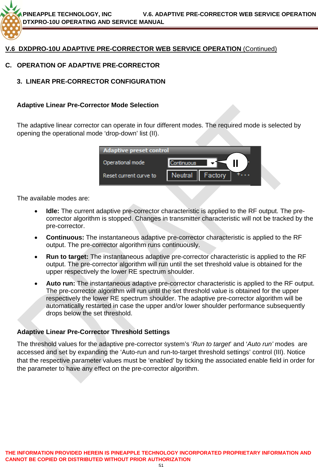 PINEAPPLE TECHNOLOGY, INC               V.6. ADAPTIVE PRE-CORRECTOR WEB SERVICE OPERATION DTXPRO-10U OPERATING AND SERVICE MANUAL  CANNOT BE COPIED OR DISTRIBUTED WITHOUT PRIOR AUTHORIZATION 51   V.6  DXDPRO-10U ADAPTIVE PRE-CORRECTOR WEB SERVICE OPERATION (Continued) C.  OPERATION OF ADAPTIVE PRE-CORRECTOR  3.  LINEAR PRE-CORRECTOR CONFIGURATION  Adaptive Linear Pre-Corrector Mode Selection  The adaptive linear corrector can operate in four different modes. The required mode is selected by opening the operational mode ‘drop-down’ list (II).   THE INFORMATION PROVIDED HEREIN IS PINEAPPLE TECHNOLOGY INCORPORATED PROPRIETARY INFORMATION AND    II  The available modes are: • Idle: The current adaptive pre-corrector characteristic is applied to the RF output. The pre-corrector algorithm is stopped. Changes in transmitter characteristic will not be tracked by the pre-corrector. • Continuous: The instantaneous adaptive pre-corrector characteristic is applied to the RF output. The pre-corrector algorithm runs continuously. • Run to target: The instantaneous adaptive pre-corrector characteristic is applied to the RF output. The pre-corrector algorithm will run until the set threshold value is obtained for the upper respectively the lower RE spectrum shoulder.  • Auto run: The instantaneous adaptive pre-corrector characteristic is applied to the RF output. The pre-corrector algorithm will run until the set threshold value is obtained for the upper respectively the lower RE spectrum shoulder. The adaptive pre-corrector algorithm will be automatically restarted in case the upper and/or lower shoulder performance subsequently drops below the set threshold.    Adaptive Linear Pre-Corrector Threshold Settings The threshold values for the adaptive pre-corrector system’s ‘Run to target’ and ‘Auto run’ modes  are accessed and set by expanding the ‘Auto-run and run-to-target threshold settings’ control (III). Notice that the respective parameter values must be ‘enabled’ by ticking the associated enable field in order for the parameter to have any effect on the pre-corrector algorithm.            