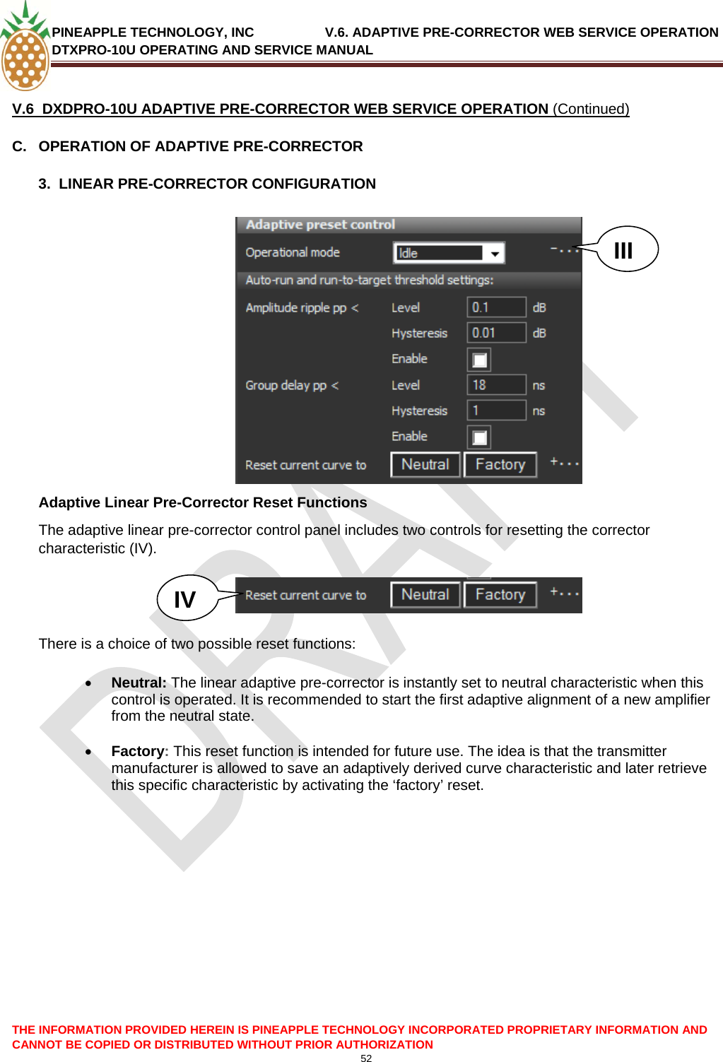 PINEAPPLE TECHNOLOGY, INC               V.6. ADAPTIVE PRE-CORRECTOR WEB SERVICE OPERATION DTXPRO-10U OPERATING AND SERVICE MANUAL  CANNOT BE COPIED OR DISTRIBUTED WITHOUT PRIOR AUTHORIZATION 52   V.6  DXDPRO-10U ADAPTIVE PRE-CORRECTOR WEB SERVICE OPERATION (Continued) C.  OPERATION OF ADAPTIVE PRE-CORRECTOR  3.  LINEAR PRE-CORRECTOR CONFIGURATION  III Adaptive Linear Pre-Corrector Reset Functions The adaptive linear pre-corrector control panel includes two controls for resetting the corrector characteristic (IV).   IV    There is a choice of two possible reset functions:  • Neutral: The linear adaptive pre-corrector is instantly set to neutral characteristic when this control is operated. It is recommended to start the first adaptive alignment of a new amplifier from the neutral state.  • Factory: This reset function is intended for future use. The idea is that the transmitter manufacturer is allowed to save an adaptively derived curve characteristic and later retrieve this specific characteristic by activating the ‘factory’ reset.             THE INFORMATION PROVIDED HEREIN IS PINEAPPLE TECHNOLOGY INCORPORATED PROPRIETARY INFORMATION AND 