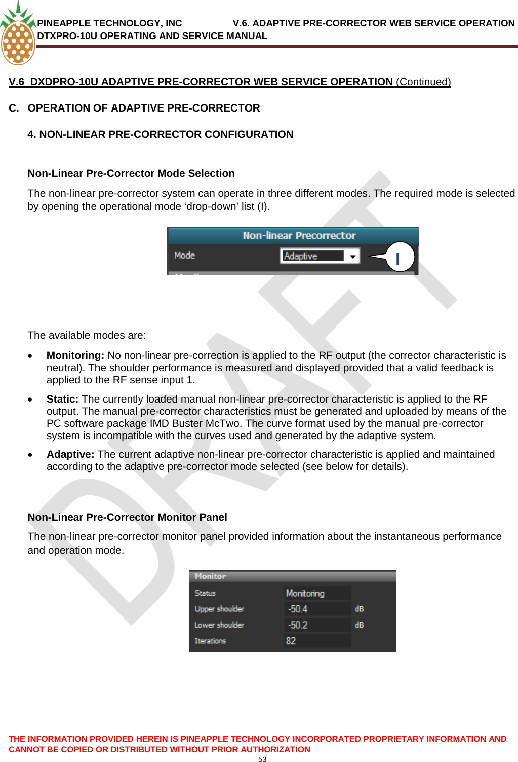 PINEAPPLE TECHNOLOGY, INC               V.6. ADAPTIVE PRE-CORRECTOR WEB SERVICE OPERATION DTXPRO-10U OPERATING AND SERVICE MANUAL  CANNOT BE COPIED OR DISTRIBUTED WITHOUT PRIOR AUTHORIZATION 53   V.6  DXDPRO-10U ADAPTIVE PRE-CORRECTOR WEB SERVICE OPERATION (Continued) C.  OPERATION OF ADAPTIVE PRE-CORRECTOR 4. NON-LINEAR PRE-CORRECTOR CONFIGURATION  Non-Linear Pre-Corrector Mode Selection The non-linear pre-corrector system can operate in three different modes. The required mode is selected by opening the operational mode ‘drop-down’ list (I).   I     The available modes are:  • Monitoring: No non-linear pre-correction is applied to the RF output (the corrector characteristic is neutral). The shoulder performance is measured and displayed provided that a valid feedback is applied to the RF sense input 1. • Static: The currently loaded manual non-linear pre-corrector characteristic is applied to the RF output. The manual pre-corrector characteristics must be generated and uploaded by means of the PC software package IMD Buster McTwo. The curve format used by the manual pre-corrector system is incompatible with the curves used and generated by the adaptive system.  • Adaptive: The current adaptive non-linear pre-corrector characteristic is applied and maintained according to the adaptive pre-corrector mode selected (see below for details).   Non-Linear Pre-Corrector Monitor Panel The non-linear pre-corrector monitor panel provided information about the instantaneous performance and operation mode.        THE INFORMATION PROVIDED HEREIN IS PINEAPPLE TECHNOLOGY INCORPORATED PROPRIETARY INFORMATION AND 