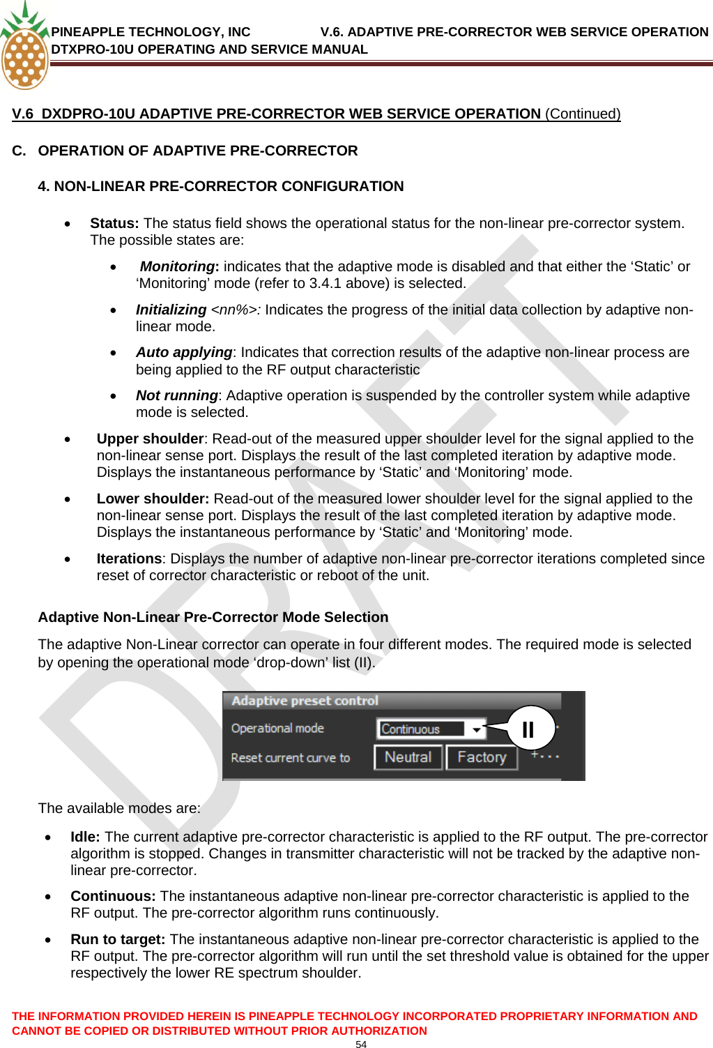 PINEAPPLE TECHNOLOGY, INC               V.6. ADAPTIVE PRE-CORRECTOR WEB SERVICE OPERATION DTXPRO-10U OPERATING AND SERVICE MANUAL  CANNOT BE COPIED OR DISTRIBUTED WITHOUT PRIOR AUTHORIZATION 54   V.6  DXDPRO-10U ADAPTIVE PRE-CORRECTOR WEB SERVICE OPERATION (Continued) C.  OPERATION OF ADAPTIVE PRE-CORRECTOR 4. NON-LINEAR PRE-CORRECTOR CONFIGURATION • Status: The status field shows the operational status for the non-linear pre-corrector system. The possible states are: •  Monitoring: indicates that the adaptive mode is disabled and that either the ‘Static’ or ‘Monitoring’ mode (refer to 3.4.1 above) is selected. • Initializing &lt;nn%&gt;: Indicates the progress of the initial data collection by adaptive non-linear mode.  • Auto applying: Indicates that correction results of the adaptive non-linear process are being applied to the RF output characteristic  • Not running: Adaptive operation is suspended by the controller system while adaptive mode is selected. • Upper shoulder: Read-out of the measured upper shoulder level for the signal applied to the non-linear sense port. Displays the result of the last completed iteration by adaptive mode. Displays the instantaneous performance by ‘Static’ and ‘Monitoring’ mode. • Lower shoulder: Read-out of the measured lower shoulder level for the signal applied to the non-linear sense port. Displays the result of the last completed iteration by adaptive mode. Displays the instantaneous performance by ‘Static’ and ‘Monitoring’ mode. • Iterations: Displays the number of adaptive non-linear pre-corrector iterations completed since reset of corrector characteristic or reboot of the unit.   Adaptive Non-Linear Pre-Corrector Mode Selection The adaptive Non-Linear corrector can operate in four different modes. The required mode is selected by opening the operational mode ‘drop-down’ list (II).   THE INFORMATION PROVIDED HEREIN IS PINEAPPLE TECHNOLOGY INCORPORATED PROPRIETARY INFORMATION AND    II  The available modes are: • Idle: The current adaptive pre-corrector characteristic is applied to the RF output. The pre-corrector algorithm is stopped. Changes in transmitter characteristic will not be tracked by the adaptive non-linear pre-corrector. • Continuous: The instantaneous adaptive non-linear pre-corrector characteristic is applied to the RF output. The pre-corrector algorithm runs continuously. • Run to target: The instantaneous adaptive non-linear pre-corrector characteristic is applied to the RF output. The pre-corrector algorithm will run until the set threshold value is obtained for the upper respectively the lower RE spectrum shoulder.   