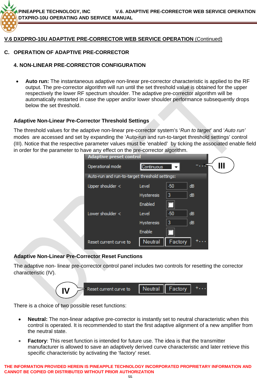 PINEAPPLE TECHNOLOGY, INC               V.6. ADAPTIVE PRE-CORRECTOR WEB SERVICE OPERATION DTXPRO-10U OPERATING AND SERVICE MANUAL  CANNOT BE COPIED OR DISTRIBUTED WITHOUT PRIOR AUTHORIZATION 55   V.6 DXDPRO-10U ADAPTIVE PRE-CORRECTOR WEB SERVICE OPERATION (Continued) C.  OPERATION OF ADAPTIVE PRE-CORRECTOR 4. NON-LINEAR PRE-CORRECTOR CONFIGURATION   • Auto run: The instantaneous adaptive non-linear pre-corrector characteristic is applied to the RF output. The pre-corrector algorithm will run until the set threshold value is obtained for the upper respectively the lower RF spectrum shoulder. The adaptive pre-corrector algorithm will be automatically restarted in case the upper and/or lower shoulder performance subsequently drops below the set threshold.    Adaptive Non-Linear Pre-Corrector Threshold Settings The threshold values for the adaptive non-linear pre-corrector system’s ‘Run to target’ and ‘Auto run’ modes  are accessed and set by expanding the ‘Auto-run and run-to-target threshold settings’ control (III). Notice that the respective parameter values must be ‘enabled’  by ticking the associated enable field in order for the parameter to have any effect on the pre-corrector algorithm. THE INFORMATION PROVIDED HEREIN IS PINEAPPLE TECHNOLOGY INCORPORATED PROPRIETARY INFORMATION AND   IIIAdaptive Non-Linear Pre-Corrector Reset Functions The adaptive non- linear pre-corrector control panel includes two controls for resetting the corrector characteristic (IV).   IV    There is a choice of two possible reset functions:  • Neutral: The non-linear adaptive pre-corrector is instantly set to neutral characteristic when this control is operated. It is recommended to start the first adaptive alignment of a new amplifier from the neutral state. • Factory: This reset function is intended for future use. The idea is that the transmitter manufacturer is allowed to save an adaptively derived curve characteristic and later retrieve this specific characteristic by activating the ‘factory’ reset.   