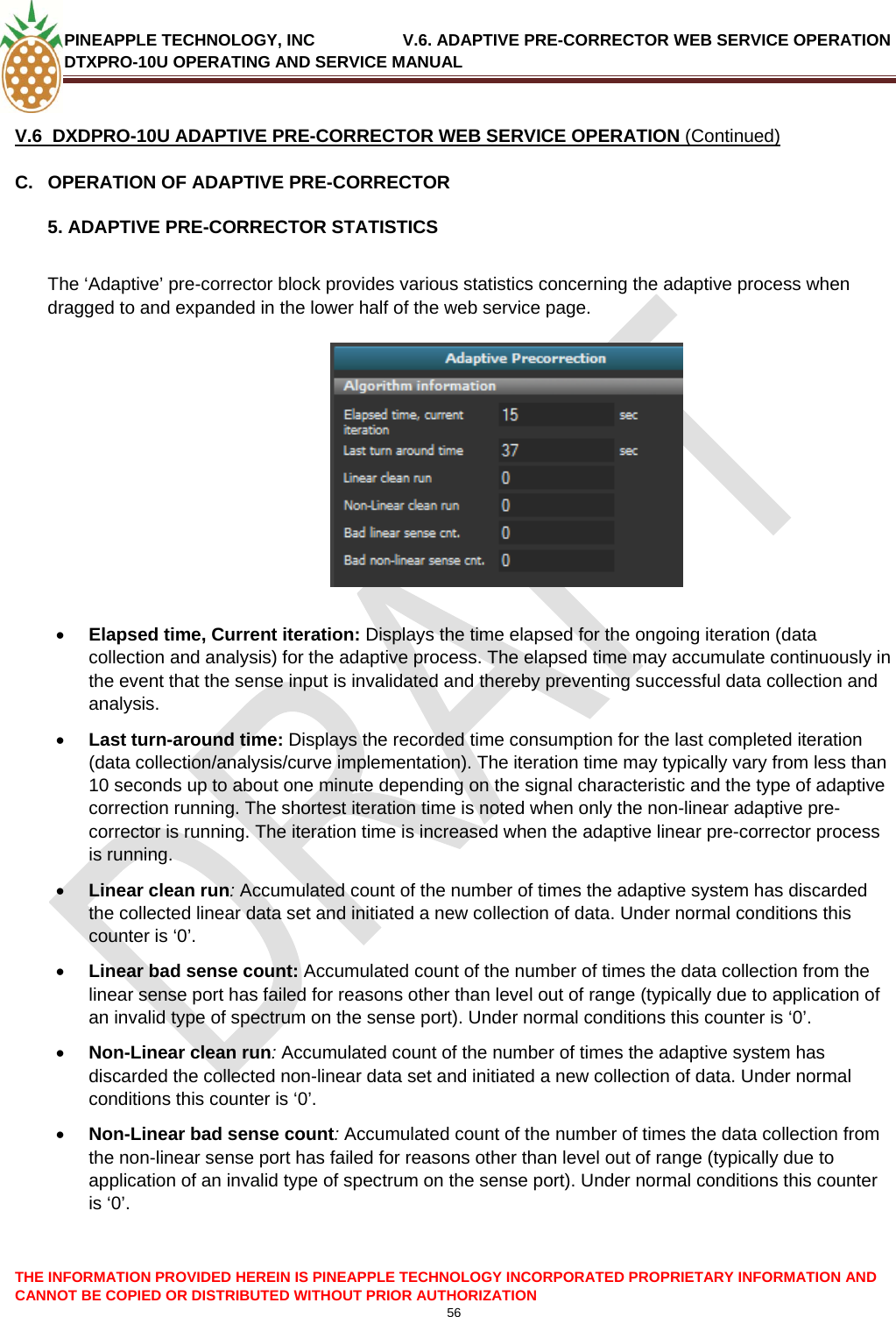 PINEAPPLE TECHNOLOGY, INC               V.6. ADAPTIVE PRE-CORRECTOR WEB SERVICE OPERATION DTXPRO-10U OPERATING AND SERVICE MANUAL  CANNOT BE COPIED OR DISTRIBUTED WITHOUT PRIOR AUTHORIZATION 56   V.6  DXDPRO-10U ADAPTIVE PRE-CORRECTOR WEB SERVICE OPERATION (Continued) C.  OPERATION OF ADAPTIVE PRE-CORRECTOR 5. ADAPTIVE PRE-CORRECTOR STATISTICS  The ‘Adaptive’ pre-corrector block provides various statistics concerning the adaptive process when dragged to and expanded in the lower half of the web service page.     • Elapsed time, Current iteration: Displays the time elapsed for the ongoing iteration (data collection and analysis) for the adaptive process. The elapsed time may accumulate continuously in the event that the sense input is invalidated and thereby preventing successful data collection and analysis. • Last turn-around time: Displays the recorded time consumption for the last completed iteration (data collection/analysis/curve implementation). The iteration time may typically vary from less than 10 seconds up to about one minute depending on the signal characteristic and the type of adaptive correction running. The shortest iteration time is noted when only the non-linear adaptive pre-corrector is running. The iteration time is increased when the adaptive linear pre-corrector process is running. • Linear clean run: Accumulated count of the number of times the adaptive system has discarded the collected linear data set and initiated a new collection of data. Under normal conditions this counter is ‘0’.  • Linear bad sense count: Accumulated count of the number of times the data collection from the linear sense port has failed for reasons other than level out of range (typically due to application of an invalid type of spectrum on the sense port). Under normal conditions this counter is ‘0’. • Non-Linear clean run: Accumulated count of the number of times the adaptive system has discarded the collected non-linear data set and initiated a new collection of data. Under normal conditions this counter is ‘0’.  • Non-Linear bad sense count: Accumulated count of the number of times the data collection from the non-linear sense port has failed for reasons other than level out of range (typically due to application of an invalid type of spectrum on the sense port). Under normal conditions this counter is ‘0’.   THE INFORMATION PROVIDED HEREIN IS PINEAPPLE TECHNOLOGY INCORPORATED PROPRIETARY INFORMATION AND 